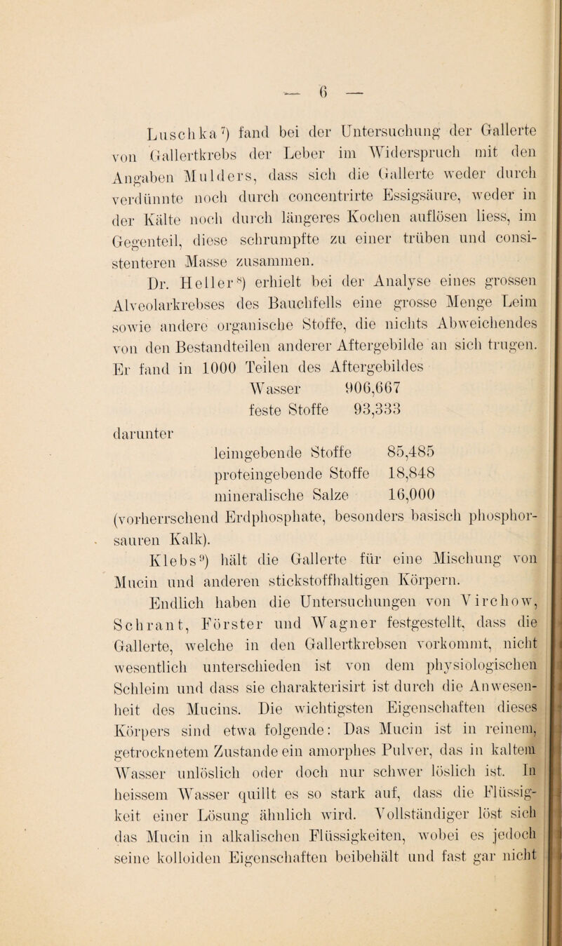 Luschka7) fand bei der Untersuchung der Gallerte von Gallertkrebs der Leber im Widerspruch mit den Angaben Mulders, dass sich die Gallerte weder durch verdünnte noch durch concentrirte Essigsäure, weder in der Kälte noch durch längeres Kochen auflösen liess, im Gegenteil, diese schrumpfte zu einer trüben und consi- stenteren Masse zusammen. Dr. Heller8) erhielt bei der Analyse eines grossen Alveolarkrebses des Bauchfells eine grosse Menge Leim sowie andere organische Stoffe, die nichts Abweichendes von den Bestandteilen anderer Aftergebilde an sich trugen. Er fand in 1000 Teilen des Aftergebildes Wasser 906,667 feste Stoffe 93,333 darunter leimgebende Stoffe 85,485 proteingebende Stoffe 18,848 mineralische Salze 16,000 (vorherrschend Erdphosphate, besonders basisch phosphor¬ sauren Kalk). Klebs9) hält die Gallerte für eine Mischung von Mucin und anderen stickstoffhaltigen Körpern. Endlich haben die Untersuchungen von Virchow, Schrant, Förster und Wagner festgestellt, dass die Gallerte, welche in den Gallertkrebsen vorkommt, nicht wesentlich unterschieden ist von dem physiologischen Schleim und dass sie charakterisirt ist durch die Anwesen¬ heit des Mucins. Die wichtigsten Eigenschaften dieses Körpers sind etwa folgende: Das Mucin ist in reinem, getrocknetem Zustande ein amorphes Pulver, das in kaltem Wasser unlöslich oder doch nur schwer löslich ist. In heissem Wasser quillt es so stark auf, dass die Flüssig¬ keit. einer Lösung ähnlich wird. Vollständiger löst sich das Mucin in alkalischen Flüssigkeiten, wobei es jedoch seine kolloiden Eigenschaften beibehält und fast gar nicht