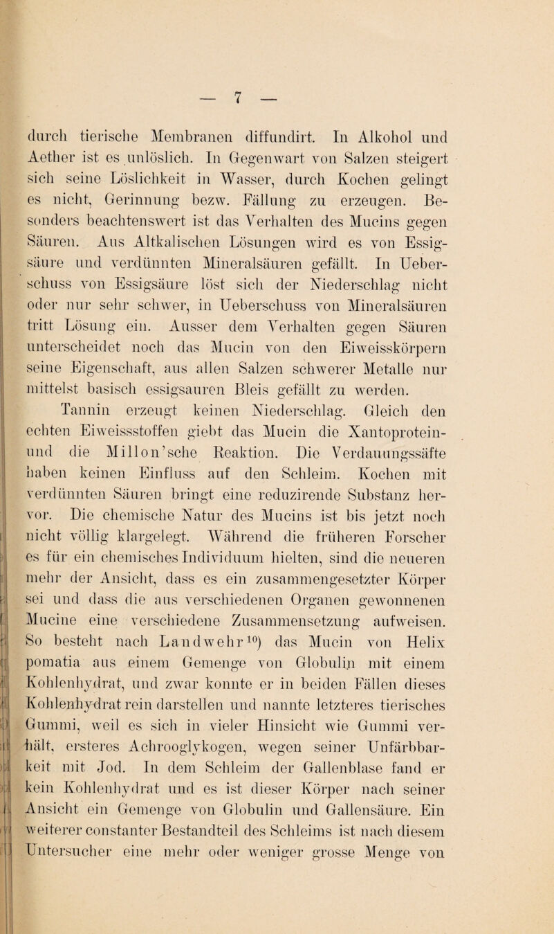 durch tierische Membranen diffundirt. In Alkohol und Aether ist es unlöslich. In Gegenwart von Salzen steigert sich seine Löslichkeit in Wasser, durch Kochen gelingt es nicht, Gerinnung bezw. Fällung zu erzeugen. Be¬ sonders beachtenswert ist das Verhalten des Mucins gegen Säuren. Aus Altkalischen Lösungen wird es von Essig¬ säure und verdünnten Mineralsäuren gefällt. In Ueber- schuss von Essigsäure löst sich der Niederschlag nicht oder nur sehr schwer, in Ueberschuss von Mineralsäuren tritt Lösung ein. Ausser dem Verhalten gegen Säuren unterscheidet noch das Mucin von den Eiweisskörpern seine Eigenschaft, aus allen Salzen schwerer Metalle nur mittelst basisch essigsauren Bleis gefällt zu werden. Tannin erzeugt keinen Niederschlag. Gleich den echten Eiweissstoffen giebt das Mucin die Xantoprotein- und die Millon’sehe Reaktion. Die Verdauungssäfte haben keinen Einfluss auf den Schleim. Kochen mit verdünnten Säuren bringt eine reduzirende Substanz her¬ vor. Die chemische Natur des Mucins ist bis jetzt noch nicht völlig klargelegt. Während die früheren Forscher es für ein chemisches Individuum hielten, sind die neueren mehr der Ansicht, dass es ein zusammengesetzter Körper sei und dass die aus verschiedenen Organen gewonnenen Mucine eine verschiedene Zusammensetzung aufweisen. So besteht nach Landwehr10) das Mucin von Ilelix pomatia aus einem Gemenge von Globulin mit einem Kohlenhydrat, und zwar konnte er in beiden Fällen dieses Kohlenhydrat rein darstellen und nannte letzteres tierisches Gummi, weil es sich in vieler Hinsicht wie Gummi ver- ö hält, ersteres Achrooglykogen, wegen seiner Unfärbbar- m keit mit Jod. In dem Schleim der Gallenblase fand er kein Kohlenhydrat und es ist dieser Körper nach seiner Ansicht ein Gemenge von Globulin und Gallensäure. Ein weiterer constanter Bestandteil des Schleims ist nach diesem ! Untersucher eine mehr oder weniger grosse Menge von