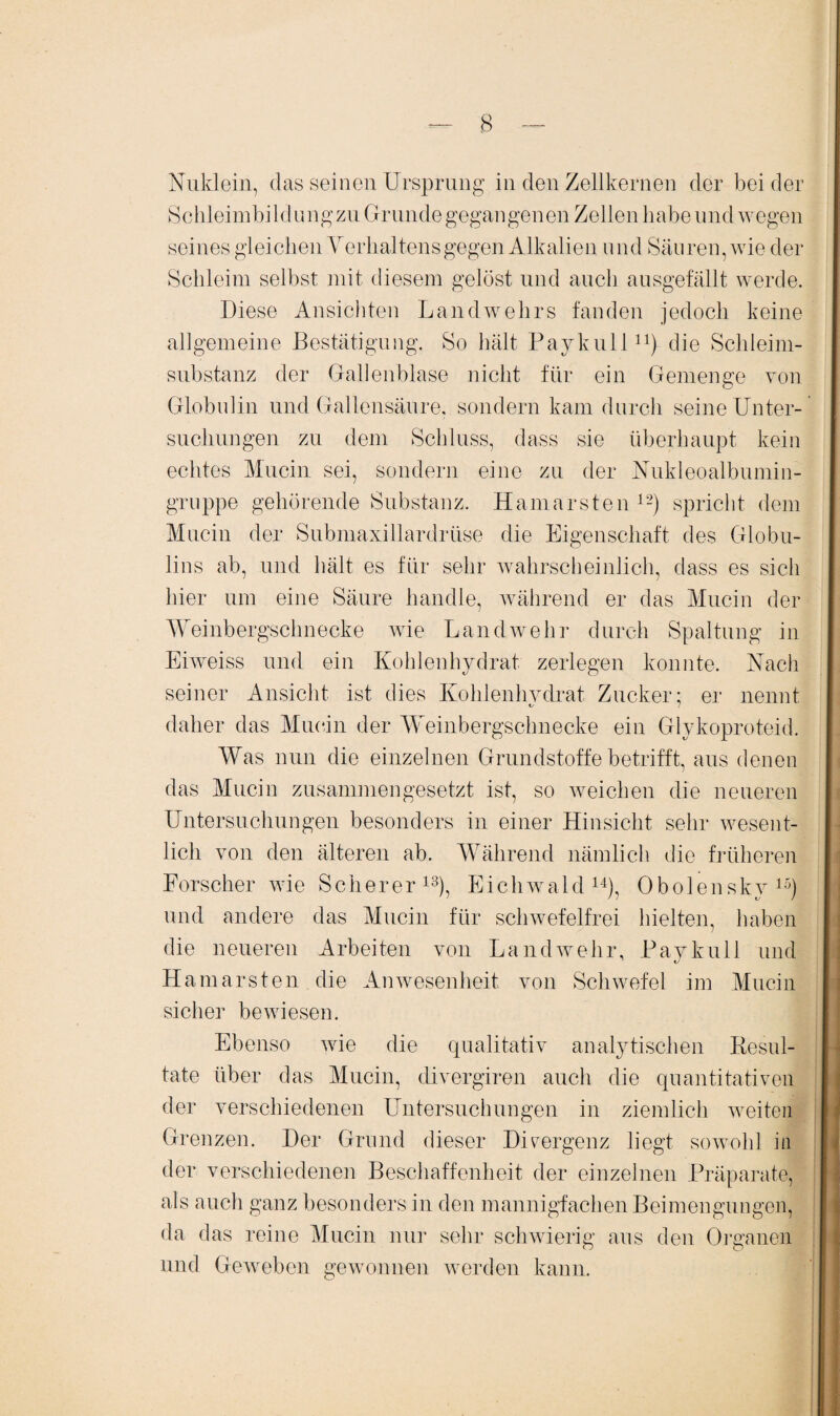 Nuklein, das seinen Ursprung in den Zellkernen der beider Schleimbildungzu Grunde gegangenen Zellen habe und wegen seines gleichen Verhaltens gegen Alkalien und Säuren, wie der Schleim selbst mit diesem gelöst und auch ausgefällt werde. Diese Ansichten Landwehrs fanden jedoch keine allgemeine Bestätigung. So hält Paykull11) die Schleim- substanz der Gallenblase nicht für ein Gemenge von Globulin und Gallensäure, sondern kam durch seine Unter¬ suchungen zu dem Schluss, dass sie überhaupt kein echtes Mucin sei, sondern eine zu der Nukleoalbumin¬ gruppe gehörende Substanz. Hamarsten 12) spricht dem Mucin der Submaxillardrüse die Eigenschaft des Globu¬ lins ab, und hält es für sehr wahrscheinlich, dass es sich hier um eine Säure handle, während er das Mucin der Weinbergschnecke wie Landwehr durch Spaltung in Eiweiss und ein Kohlenhydrat zerlegen konnte. Nach seiner Ansicht ist dies Kohlenhvdrat Zucker; er nennt daher das Mucin der Weinbergschnecke ein Glykoproteid. Was nun die einzelnen Grundstoffe betrifft, aus denen das Mucin zusammengesetzt ist, so weichen die neueren Untersuchungen besonders in einer Hinsicht sehr wesent¬ lich von den älteren ab. Während nämlich die früheren Forscher wie Scherer13), Eichwald14), Obolensky15) und andere das Mucin für schwefelfrei hielten, haben die neueren Arbeiten von Landwehr, Paykull und Hamarsten die Anwesenheit von Schwefel im Mucin sicher bewiesen. Ebenso wie die qualitativ analytischen Resul¬ tate über das Mucin, divergiren auch die quantitativen der verschiedenen Untersuchungen in ziemlich weiten Grenzen. Der Grund dieser Divergenz liegt sowohl in der verschiedenen Beschaffenheit der einzelnen Präparate, als auch ganz besonders in den mannigfachen Beimengungen, da das reine Mucin nur sehr schwierig aus den Organen o o und Geweben gewonnen werden kann.