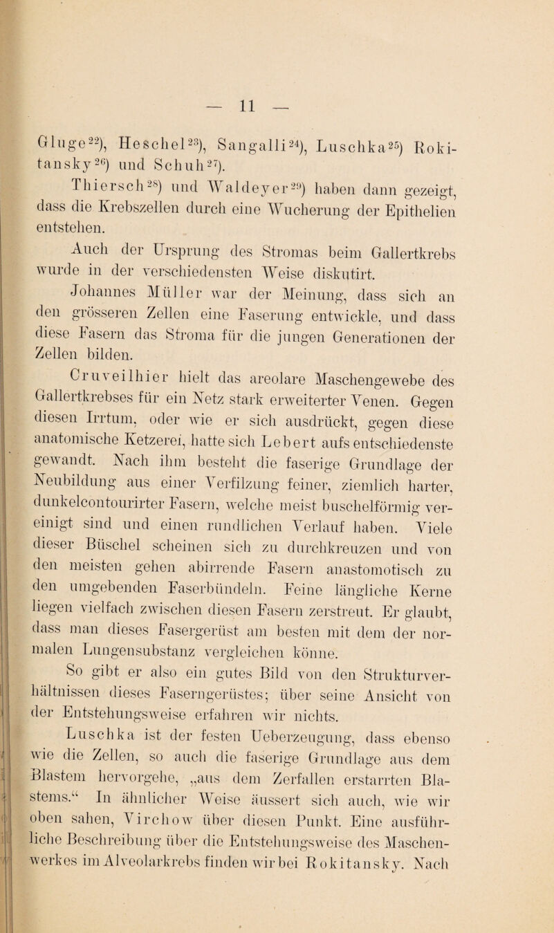 Ginge22), Heschel23), Sangalli24), Luschka25) Roki¬ tansky26) und Schuh27). Thiersch2S) und Waldeyer23) haben dann gezeigt, dass die Krebszellen durch eine Wucherung der Epithelien entstehen. Auch der Ursprung des Stromas beim Gallertkrebs wurde in der verschiedensten Weise diskutirt. Johannes Müller war der Meinung, dass sich an den grösseren Zellen eine Faserung entwickle, und dass diese Fasern das Stroma für die jungen Generationen der Zellen bilden. Cruveilhier hielt das areolare Maschengewebe des Gallertkrebses für ein Metz stark erweiterter Venen. Gegen diesen Irrtum, oder wie er sich ausdrückt, gegen diese anatomische Ketzerei, hatte sich Lebert aufs entschiedenste gewandt. IN ach ihm besteht die faserige Grundlage der Neubildung aus einer Verfilzung feiner, ziemlich harter, dunkelcontourirter Fasern, welche meist büschelförmig ver¬ einigt sind und einen rundlichen Verlauf haben. Viele dieser Büschel scheinen sich zu durchkreuzen und von den meisten gehen abirrende Fasern anastomotisch zu den umgebenden Faserbündeln. Feine längliche Kerne liegen vielfach zwischen diesen Fasern zerstreut. Er glaubt, dass man dieses Fasergerüst am besten mit dem der nor¬ malen Lungensubstanz vergleichen könne. So gibt er also ein gutes Bild von den Strukturver¬ hältnissen dieses Faserngerüstes; über seine Ansicht von der Entstehungsweise erfahren wir nichts. Luschka ist der festen Ueberzeugung, dass ebenso wie die Zellen, so auch die faserige Grundlage aus dem Blastem hervorgehe, „aus dem Zerfallen erstarrten Bla¬ stems.“ In ähnlicher Weise äussert sich auch, wie wir oben sahen, Virchow über diesen Punkt. Eine ausführ¬ liche Beschreibung über die Entstehungsweise des Maschen¬ werkes im Alveolarkrebs finden wir bei Rokitansky. Nach