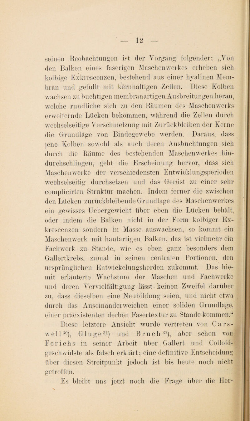 seinen Beobachtungen ist der Vorgang folgender: „Von den Balken eines faserigen Maschen Werkes erheben sich kolbige Exkrescenzen, bestehend aus einer hyalinen Mein- *■ bran und gefüllt, mit kernhaltigen Zellen. Diese Kolben wachsen zubuchtigen membranartigen Ausbreitungen heran, welche rundliche sich zu den Räumen des Maschenwerks erweiternde Lücken bekommen, während die Zellen durch wechselseitige Verschmelzung mit Zurückbleiben der Kerne die Grundlage von Bindegewebe werden. Daraus, dass jene Kolben sowohl als auch deren Ausbuchtungen sich durch die Räume des bestehenden Maschenwerkes hin¬ durchschlingen, geht die Erscheinung hervor, dass sich Maschen werke der verschiedensten Entwicklungsperioden wechselseitig durchsetzen und das Gerüst zu einer sehr complicirten Struktur machen. Indem ferner die zwischen den Lücken zurückbleibende Grundlage des Maschenwerkes ein gewisses Uebergewicht über eben die Lücken behält, oder indem die Balken nicht in der Form kolbiger Ex¬ krescenzen sondern in Masse auswachsen, so kommt ein Maschenwerk mit hautartigen Balken, das ist vielmehr ein Fachwerk zu Stande, wie es eben ganz besonders dem Gallertkrebs, zumal in seinen centralen Portionen, den ursprünglichen Entwickelungsherden zukommt. Das hie- mit erläuterte Wachstum der Maschen und Fachwerke und deren Vervielfältigung lässt keinen Zweifel darüber zu, dass dieselben eine Neubildung seien, und nicht etwa durch das Auseinanderweichen einer soliden Grundlage, einer präexistenten derben Fasertextur zu Stande kommen.“ Diese letztere Ansicht wurde vertreten von Cars- we 1130), G1 uge31) und Bruch 32), aber schon von Ferichs in seiner Arbeit über Gallert und Colloid- geschwülste als falsch erklärt; eine definitive Entscheidung über diesen Streitpunkt jedoch ist bis heute noch nicht getroffen. Es bleibt uns jetzt noch die Frage über die Her- s.
