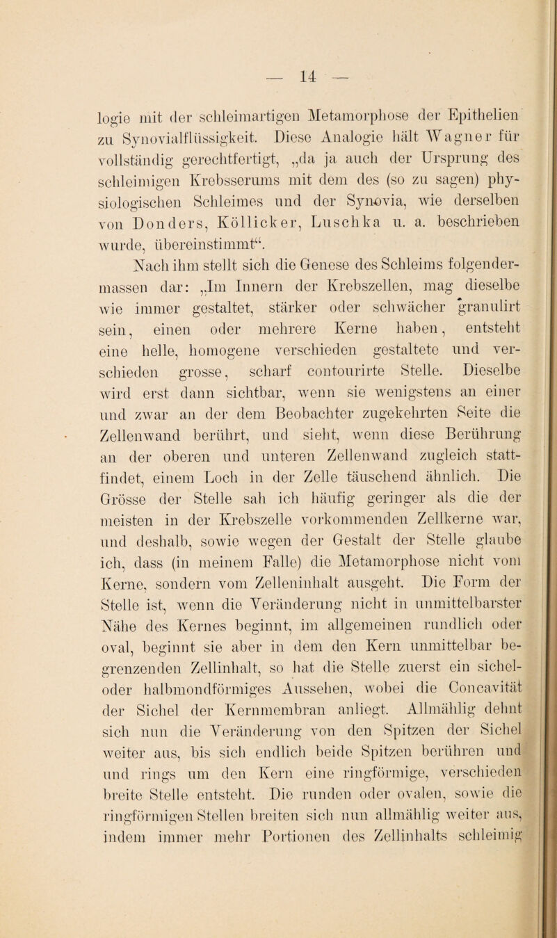 logie mit der schleim artigen Metamorphose der Epithelien zu Synovialflüssigkeit. Diese Analogie hält Wagner für vollständig gerechtfertigt, „da ja auch der Ursprung des schleimigen Krebsserums mit dem des (so zu sagen) phy¬ siologischen Schleimes und der Synovia, wie derselben von Donders, Köllicker, Luschka u. a. beschrieben wurde, übereinstimmt“. Nach ihm stellt sich die Genese des Schleims folgen der¬ massen dar: „Im Innern der Krebszellen, mag dieselbe wie immer gestaltet, stärker oder schwächer granulirt sein, einen oder mehrere Kerne haben, entsteht eine helle, homogene verschieden gestaltete und ver¬ schieden grosse, scharf contourirte Stelle. Dieselbe wird erst dann sichtbar, wenn sie wenigstens an einer und zwar an der dem Beobachter zugekehrten Seite die Zellenwand berührt, und sieht, wenn diese Berührung an der oberen und unteren Zellenwand zugleich statt¬ findet, einem Loch in der Zelle täuschend ähnlich. Die Grösse der Stelle sah ich häufig geringer als die der meisten in der Krebszelle vorkommenden Zellkerne war, und deshalb, sowie wegen der Gestalt der Stelle glaube ich, dass (in meinem Falle) die Metamorphose nicht vom Kerne, sondern vom Zelleninhalt ausgeht. Die Form der Stelle ist, wenn die Veränderung nicht in unmittelbarster Nähe des Kernes beginnt, im allgemeinen rundlich oder oval, besinnt sie aber in dem den Kern unmittelbar be- grenzenden Zellinhalt, so hat die Stelle zuerst ein sichel- oder halbmondförmiges Aussehen, wobei die Concavität der Sichel der Kernmembran anliegt. Allmählig delmt sich nun die Veränderung von den Spitzen der Sichel weiter aus, bis sich endlich beide Spitzen berühren und und rings um den Kern eine ringförmige, verschieden breite Stelle entsteht. Die runden oder ovalen, sowie die ringförmigen Stellen breiten sich nun allmählig weiter aus, indem immer mehr Portionen des Zellinhalts schleimig