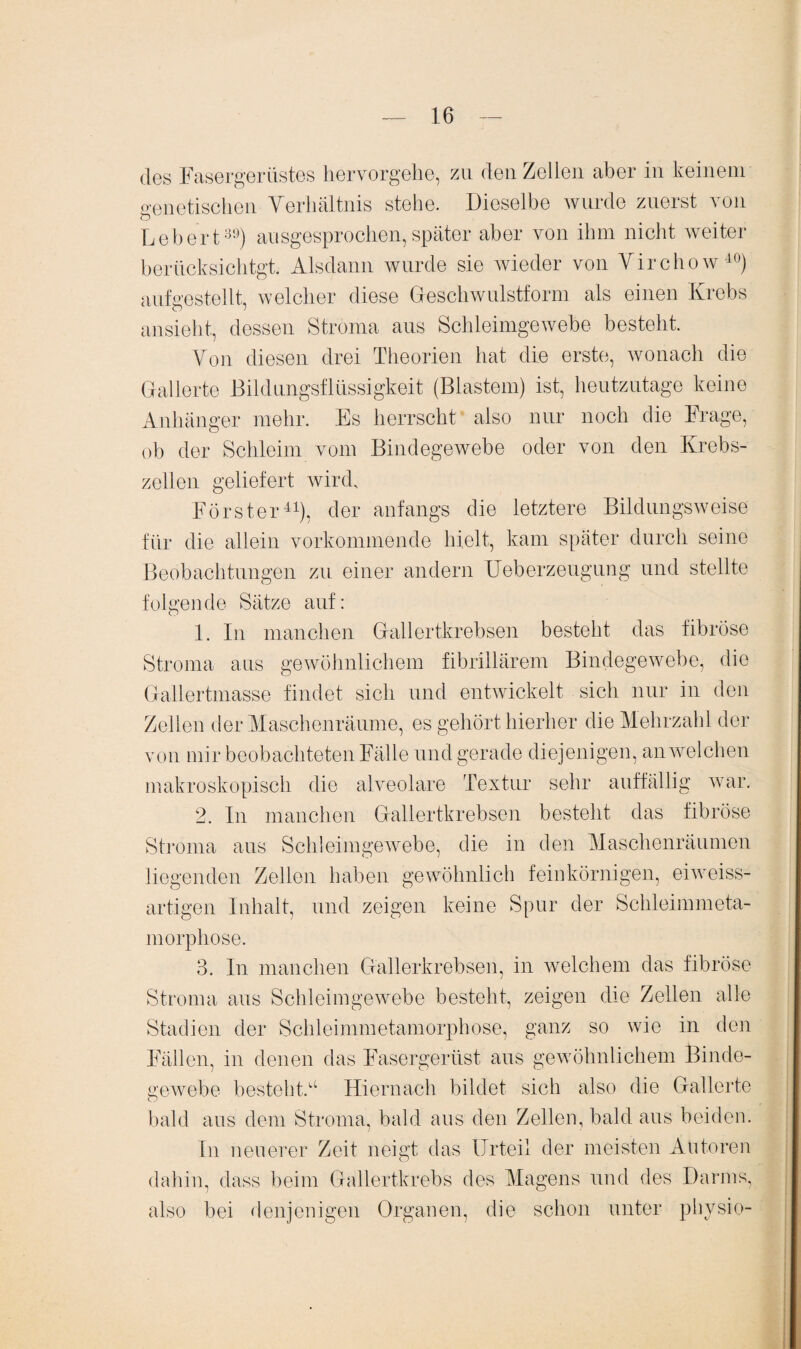 des Fasergerüstes hervorgehe, zu den Zellen aber in keinem genetischen Verhältnis stehe. Dieselbe wurde zuerst von Lebert39) ausgesprochen,später aber von ihm nicht weiter berücksichtgt. Alsdann wurde sie wieder von Virchow40) aufgestellt, welcher diese Geschwulstform als einen Krebs ansieht, dessen Stroma aus Schleimgewebe besteht. Von diesen drei Theorien hat die erste, wonach die Gallerte Bildungsflüssigkeit (Blastem) ist, heutzutage keine Anhänger mehr. Es herrscht also nur noch die Frage, ob der Schleim vom Bindegewebe oder von den Krebs¬ zellen geliefert wird, Förster41), der anfangs die letztere Bildungsweise für die allein vorkommende hielt, kam später durch seine Beobachtungen zu einer andern Ueberzeugung und stellte folgende Sätze auf: 1. In manchen Gallertkrebsen besteht das fibröse Stroma aus gewöhnlichem fibrillärem Bindegewebe, die Gallertmasse findet sich und entwickelt sich nur in den Zellen der Maschenräume, es gehört hierher die Mehrzahl der von mir beobachteten Fälle und gerade diejenigen, an welchen makroskopisch die alveolare Textur sehr auffällig war. 2. In manchen Gallertkrebsen besteht das fibröse Stroma aus Schleimgewebe, die in den Maschenräumen liegenden Zellen haben gewöhnlich feinkörnigen, ei weiss¬ artigen Inhalt, und zeigen keine Spur der Schleimmeta¬ morphose. 3. In manchen Gallerkrebsen, in welchem das fibröse Stroma aus Schleimgewebe besteht, zeigen die Zellen alle Stadien der Schleimmetamorphose, ganz so wie in den Fällen, in denen das Fasergerüst aus gewöhnlichem Binde¬ gewebe besteht.11 Hiernach bildet sich also die Gallerte bald aus dem Stroma, bald aus den Zellen, bald aus beiden. In neuerer Zeit neigt das Urteil der meisten Autoren dahin, dass beim Gallertkrebs des Magens und des Darms, also bei denjenigen Organen, die schon unter physio-