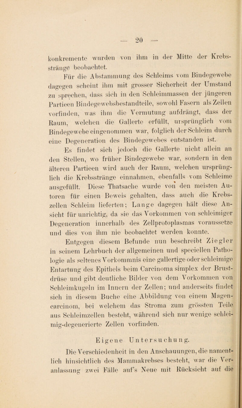 konkremente wurden von ihm in der Mitte der Krebs¬ stränge beobachtet. Eür die Abstammung des Schleims vom Bindegewebe dagegen scheint ihm mit grosser Sicherheit der Umstand 7Ai sprechen, dass sich in den Schleimmassen der jüngeren Partieen Bindegewebsbestandteile, sowohl Fasern als Zellen vorfinden, was ihm die Vermutung aufdrängt, dass der Raum, welchen die Gallerte erfüllt, ursprünglich vom Bindegewebe eingenommen war, folglich der Schleim durch eine Degeneration des Bindegewebes entstanden ist. Es findet sich jedoch die Gallerte nicht allein an den Stellen, wo früher Bindegewebe war, sondern in den älteren Partieen wird auch der Raum, welchen ursprüng¬ lich die Krebsstränge einnahmen, ebenfalls vom Schleime ausgefüllt. Diese Thatsache wurde von den meisten Au¬ toren für einen Beweis gehalten, dass auch die Krebs¬ zellen Schleim lieferten; Lange dagegen hält diese An¬ sicht für unrichtig, da sie das Vorkommen von schleimiger Degeneration innerhalb des Zellprotoplasmas voraussetze und dies von ihm nie beobachtet werden konnte. Entgegen diesem Befunde nun beschreibt Ziegler in seinem Lehrbuch der allgemeinen und speciellen Patho¬ logie als seltenes Vorkommnis eine gallertige oder schleimige Entartung des Epithels beim Carcinoma simplex der Brust¬ drüse und gibt deutliche Bilder von dem Vorkommen von Schleimkugeln im Innern der Zellen; und anderseits findet sich in diesem Buche eine Abbildung von einem Magen- carcinom, bei welchem das Stroma zum grössten Teile aus Schleimzellen besteht, während sich nur wenige schlei- mig-degenerierte Zellen vorfinden. Eigene Untersuch u n g. Die Verschiedenheit in den Anschauungen, die nament¬ lich hinsichtlich des Mammakrebses besteht, war die A er- anlassung zwei Fälle auf’s Neue mit Rücksicht auf die