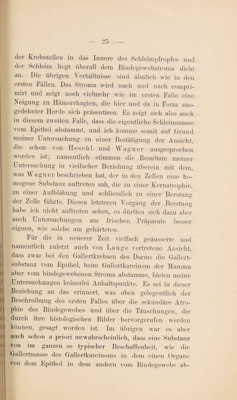 der Krebszellen in das Innere des Schleimpfropfes und der Schleim liegt überall dem Bindegewebstroma dicht an. Die übrigen Verhältnisse sind ähnlich wie in den ersten Fällen. Das Stroma wird nach und nach compri- mirt und zeigt noch vielmehr wie im ersten Falle eine Neigung zu Hämorrhagien, die hier und da in Form aus¬ gedehnter Herde sich präsenteren. Es zeigt sich also auch in diesem zweiten Falle, dass die eigentliche Schleimmasse vom Epithel abstammt, und ich komme somit auf Grund meiner Untersuchung zu einer Bestätigung der Ansicht, die schon von Heschl und Wagner ausgesprochen worden ist; namentlich stimmen die Resultate meiner Untersuchung in vielfacher Beziehung überein mit dem, was Wagner beschrieben hat, der in den Zellen eine ho¬ mogene Substanz auftreten sah, die zu einer Kernatrophie, zu einer Aufblähung und schliesslich zu einer Berstung der Zelle führte. Diesen letzteren Vorgang der Berstung habe ich nicht auftreten sehen, es dürften sich dazu aber auch Untersuchungen am frischen Präparate besser eignen, wie solche am gehärteten. Itir die in neuerer Zeit vielfach geäusserte und namentlich zuletzt auch von Lange vertretene Ansicht, dass zwar bei den Gallertkrebsen des Darms die Gallert¬ substanz vom Epithel, beim Gallertkarcinom der Mamma aber vom bindegewebenen Stroma abstamme, bieten meine Untersuchungen keinerlei Anhaltspunkte. Es sei in dieser Beziehung an das erinnert, was oben gelegentlich der Beschreibung des ersten Falles über die sekundäre Atro¬ phie des Bindegewebes und über die Täuschungen, die durch ihre histologischen Bilder hervorgerufen werden können, gesagt worden ist. Im übrigen war es aber auch schon a priori unwahrscheinlich, dass eine Substanz von im ganzen so typischer Beschaffenheit, wie die Gallertmasse des Gallertkarcinoms in dem einen Organe von dem Epithel in dem andern vom Bindegewebe ab-