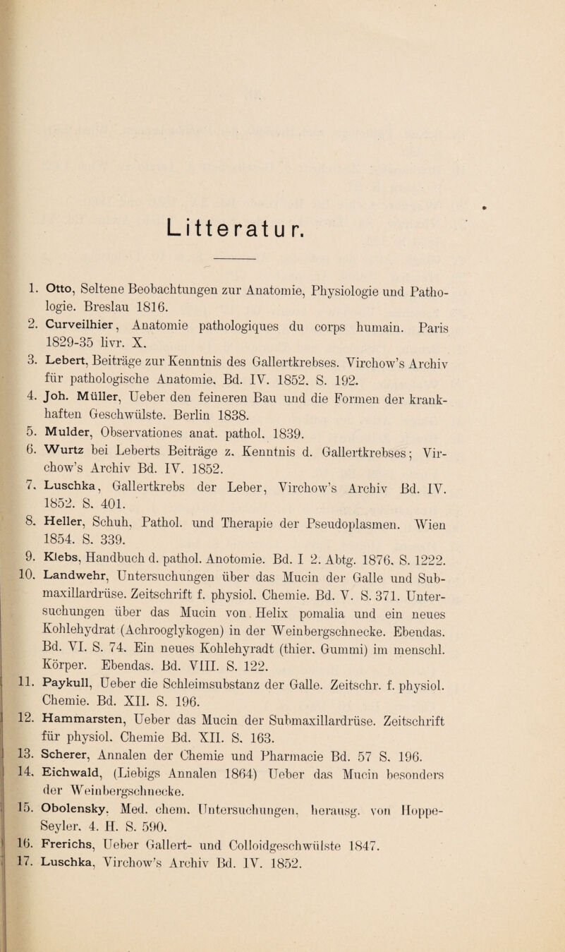 Litteratu r. *> 1. Otto, Seltene Beobachtungen zur Anatomie, Physiologie und Patho¬ logie. Breslau 1816. 2. Curveilhier, Anatomie pathologiques du corps hurnain. Paris 1829-35 livr. X. 3. Lebert, Beiträge zur Kenntnis des Gallertkrebses. Virchow’s Archiv für pathologische Anatomie, Bd. IV. 1852. S. 192. 4. Joh. Müller, Ueber den feineren Bau und die Formen der krank¬ haften Geschwülste. Berlin 1838. 5. Mulder, Observationes anat. pathol. 1839. 6. Wurtz bei Leberts Beiträge z. Kenntnis d. Gallertkrebses; Vir¬ chow’s Archiv Bd. IV. 1852. 7. Luschka, Gallertkrebs der Leber, Virchow’s Archiv Bd. IV. 1852. S. 401. 8. Heller, Schuh, Pathol. und Therapie der Pseudoplasmen. Wien 1854. 8. 339. 9. Kiebs, Handbuch d. pathol. Anotomie. Bd. I 2. Abtg. 1876. S. 1222. 10. Landwehr, Untersuchungen über das Mucin der Galle und Sub- maxillardrüse. Zeitschrift f. physiol. Chemie. Bd. V. S. 371. Unter¬ suchungen über das Mucin von Helix pomalia und ein neues Kohlehydrat (Achrooglykogen) in der Weinbergschnecke. Ebendas. Bd. VI. S. 74. Ein neues Kohlehyradt (thier. Gummi) im menschl. Körper. Ebendas. Bd. VIII. S. 122. 11. Paykull, Ueber die Schleimsubstanz der Galle. Zeitschr. f. physiol. Chemie. Bd. XII. S. 196. 12. Hammarsten, Ueber das Mucin der Submaxillardrüse. Zeitschrift für physiol. Chemie Bd. XII. S. 163. 13. Scherer, Annalen der Chemie und Pharmacie Bd. 57 S. 196. 14. Eichwald, (Liebigs Annalen 1864) Ueber das Mucin besonders der Weinbergsclinecke. 15. Obolensky, Med. ehern. Untersuchungen, herausg. von Hoppe- Seyler. 4. H. S. 590. 16. Frerichs, Ueber Gallert- und Colloidgeschwülste 1847.