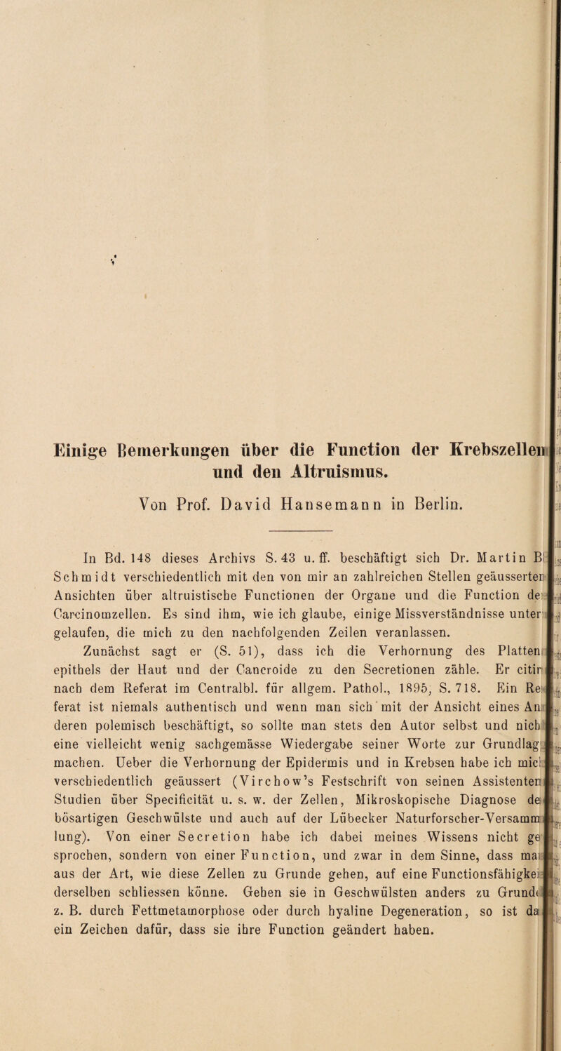 Einige Bemerkungen über die Function der Krebszellen I und den Altruismus. Von Prof. David Hansemann in Berlin. In Bd. 148 dieses Archivs S. 43 u. ff. beschäftigt sich Dr. Martin Bi Schmidt verschiedentlich mit den von mir an zahlreichen Stellen geäusserter Ansichten über altruistische Functionen der Organe und die Function de: Oarcinomzellen. Es sind ihm, wie ich glaube, einige Missverständnisse unter gelaufen, die mich zu den nachfolgenden Zeilen veranlassen. Zunächst sagt er (S. 51), dass ich die Verhornung des Platten! epithels der Haut und der Cancroide zu den Secretionen zähle. Er citiri nach dem Referat im Centralbl. für allgem. Pathol., 1895, S. 718. Ein Re: ferat ist niemals authentisch und wenn man sich mit der Ansicht eines An; deren polemisch beschäftigt, so sollte man stets den Autor selbst und nicb:: eine vielleicht wenig sachgemässe Wiedergabe seiner Worte zur Grundlag: machen. Ueber die Verhornung der Epidermis und in Krebsen habe ich mic' verschiedentlich geäussert (Virchow’s Festschrift von seinen Assistenten: Studien über Specificität u. s. w. der Zellen, Mikroskopische Diagnose de bösartigen Geschwülste und auch auf der Lübecker Naturforscher-Versamm: lung). Von einer Secretion habe ich dabei meines Wissens nicht ge sprocben, sondern von einer Function, und zwar in dem Sinne, dass man aus der Art, wie diese Zellen zu Grunde gehen, auf eine Functionsfähigkei;: derselben schliessen könne. Gehen sie in Geschwülsten anders zu Grunde z. B. durch Fettmetamorphose oder durch hyaline Degeneration, so ist da ein Zeichen dafür, dass sie ihre Function geändert haben. p : pt