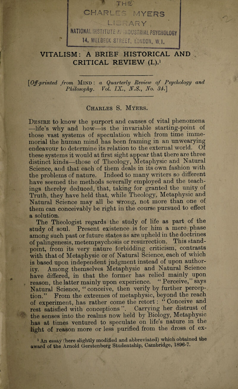 THE- CHARLES MYERS L! 3 ■' ARY NATIONAL INSTITUTE <?, :,.DUSTfi!AL PSYCHOLOGY U. WlLBECK STREET, LONDON, W.l. VITALISM: A BRIEF HISTORICAL AND CRITICAL REVIEW (I.).1 [Off-printed from Mind : a Quarterly Review of Psychology and Philosophy. Vol. IX., N.S., No. 34.\ Charles S. Myers. Desire to know the purport and causes of vital phenomena —life’s why and how—is the invariable starting-point of those vast systems of speculation which from time imme¬ morial the human mind has been framing in an unwearying endeavour to determine its relation to the external world. Of these systems it would at first sight appear that there are three distinct kinds—those of Theology, Metaphysic and Natural Science, and that each of them deals in its own fashion with the problems of nature. Indeed to many writers so different have seemed the methods severally employed and the teach¬ ings thereby deduced, that, taking for granted the unity of Truth, they have held that, while Theology, Metaphysic and Natural Science may all be wrong, not more than one of them can conceivably be right in the course pursued to effect a solution. The Theologist regards the study of life as part of the study of soul. Present existence is for him a mere phase among such past or future states as are upheld in the doctrines of palingenesis, metempsychosis or resurrection. This stand¬ point, from its very nature forbidding criticism, contrasts with that of Metaphysic or of Natural Science, each of which is based upon independent judgment instead of upon author¬ ity. Among themselves Metaphysic and Natural Science have differed, in that the former has relied mainly, upon reason, the latter mainly upon experience. “ Perceive,” says Natural Science, “conceive, then verify by further percep¬ tion.” From the extremes of metaphysic, beyond the reach of experiment, has rather come the retort: “ Conceive and rest satisfied with conceptions ”. Carrying her distrust of the senses into the realms now held by Biology, Metaphysic has at times ventured to speculate on life’s nature in the light of reason more or less purified from the dross of ex- 1 An essay (here slightly modified and abbreviated) which obtained the award of the Arnold Gerstenberg Studentship, Cambridge, 1896-7.