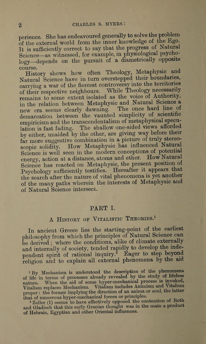 perience. She has endeavoured generally to solve the problem of the external world from the inner knowledge of the Ego. It is sufficiently correct to say that the progress. of Natural Science—as witnessed, for example, in physiological psycho¬ logy_depends on the pursuit of a diametrically opposite course. History shows how often Theology, Metaphysic and Natural Science have in turn overstepped their boundaries, carrying a war of the fiercest controversy into the territories of their respective neighbours. While Theology necessarily remains to some extent isolated as the voice of Authority, in the relation between Metaphysic and Natural Science a new era seems clearly dawning. The once hard line of demarcation between the vaunted simplicity of. scientific empiricism and the transcendentalism of metaphysical specu¬ lation is fast fading. The shallow one-sided views afforded by either, unaided by the other, are giving way before their far more suggestive combination in a picture of truly stereo¬ scopic solidity. How Metaphysic has influenced Natural Science is well seen in the modern conceptions of potential energy, action at a distance, atoms and ether. How Natural Science has reacted on Metaphysic, the present position o Psychology sufficiently testifies. Hereafter it appears that the search after the nature of vital phenomena is yet another of the many paths wherein the interests of Metaphysic and of Natural Science intersect. PART I. A History of Yitalistic Theories.1 In ancient Greece lies the starting-point of the earliest philosophy from which the principles of Natural Science can be derived ; where the conditions, alike of climate externally and internally of society, tended rapidly to develop the pendent spirit of rational inquiry.2 Eager to step beyond religion and to explain all external phenomena by the aid igy Mechanism is understood the description of the phenomena of life in terms of processes already revealed by the study of lifeless nature. When the aid of some hyper-mechanical process is invoked, Vitalism replaces Mechanism. Vitalism includes Animism and Vitalism proper : the former implying the direction of an anima or soul, the latter that of numerous hyper-mechanical forces or principles. , 2 Zeller (1) seems to have effectively opposed the contention of Rotn and Gladisch that this early Grecian thought was in the main a product of Hebraic, Egyptian and other Oriental influences.