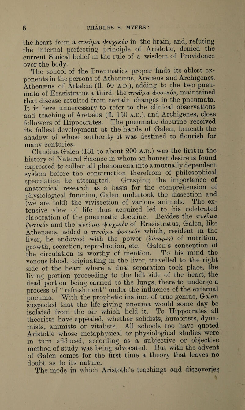 the heart from a irvevfjba 'tyvyiK.ov in the brain, and, refuting the internal perfecting principle of Aristotle, denied the current Stoical belief in the rule of a wisdom of Providence over the body. The school of the Pneumatics proper finds its ablest ex¬ ponents in the persons of Athenseus, Aretseus and Archigenes. Athenseus of Attaleia (fl. 50 a.d.), adding to the two pneu- mata of Erasistratus a third, the nrvev^ia vcrircov, maintained that disease resulted from certain changes in the pneumata. It is here unnecessary to refer to the clinical observations and teaching of Aretseus (fl. 150 a.d.), and Archigenes, close followers of Hippocrates. The pneumatic doctrine received its fullest development at the hands of Galen, beneath the shadow of whose authority it was destined to flourish for many centuries. Claudius Galen (131 to about 200 a.d.) was the first in the history of Natural Science in whom an honest desire is found expressed to collect all phenomena into a mutually dependent system before the construction therefrom of philosophical speculation be attempted. Grasping the importance of anatomical research as a basis for the comprehension of physiological function, Galen undertook the dissection and (we are told) the vivisection of various animals. The ex¬ tensive view of life thus acquired led to his celebrated elaboration of the pneumatic doctrine. Besides the 7rvevfia £eoTlkov and the 7rvev^a -^tv^lkov of Erasistratus, Galen, like Athenseus, added a irved/jia tyvcntcov which, resident in the liver, he endowed with the power (Svva/jus) of nutrition, growth, secretion, reproduction, etc. Galen’s conception of the circulation is worthy of mention. To his mind the venous blood, originating in the liver, travelled to the right side of the heart where a dual separation took place, the living portion proceeding to the left side of the heart, the dead portion being carried to the lungs, there to undergo a process of “refreshment” under the influence of the external pneuma. With the prophetic instinct of true genius, Galen suspected that the life-giving pneuma would some day be isolated from the air which held it. To Hippocrates all theorists have appealed, whether solidists, humorists, dyna- mists, animists or vitalists. All schools too have quoted Aristotle whose metaphysical or physiological studies were in turn adduced, according as a subjective or objective method of study was being advocated. But with the advent of Galen comes for the first time a theory that leaves no doubt as to its nature. The inode in which Aristotle’s teachings and discoveries