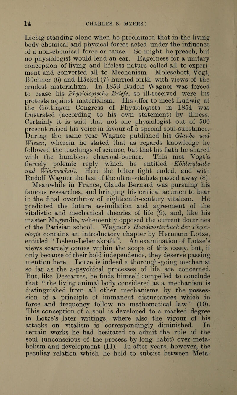 Liebig standing alone when he proclaimed that in the living body chemical and physical forces acted under the influence of a non-chemical force or cause. So might he preach, but no physiologist would lend an ear. Eagerness for a unitary conception of living and lifeless nature called all to experi¬ ment and converted all to Mechanism. Moleschott, Vogt, Buchner (6) and Hackel (7) hurried forth with views of the crudest materialism. In 1853 Rudolf Wagner was forced to cease his Physiologische Briefe, so ill-received were his protests against materialism. His offer to meet Ludwig at the Gottingen Congress of Physiologists in 1854 was frustrated (according to his own statement) by illness. Certainly it is said that not one physiologist out of 500 present raised his voice in favour of a special soul-substance. During the same year Wagner published his Glaube und Wissen, wherein he stated that as regards knowledge he followed the teachings of science, but that his faith he shared with the humblest charcoal-burner. This met Vogt’s fiercely polemic reply which he entitled Kohlerglaube und Wissenschaft. Here the bitter fight ended, and with Rudolf Wagner the last of the ultra-vitalists passed away (8). Meanwhile in France, Claude Bernard was pursuing his famous researches, and bringing his critical acumen to bear in the final overthrow of eighteenth-century vitalism. He predicted the future assimilation and agreement of the vitalistic and mechanical theories of life (9), and, like his master Magendie, vehemently opposed the current doctrines of the Parisian school. Wagner’s Handivorterbuch der Physi- ologie contains an introductory chapter by Plermann Lotze, entitled “ Leben-Lebenskraft ”. An examination of Lotze’s views scarcely comes within the scope of this essay, but, if only because of their bold independence, they deserve passing mention here. Lotze is indeed a thorough-going mechanist so far as the a-psychical processes of life are concerned. But, like Descartes, he finds himself compelled to conclude that “ the living animal body considered as a mechanism is distinguished from all other mechanisms by the posses¬ sion of a principle of immanent disturbances which in force and frequency follow no mathematical law” (10). This conception of a soul is developed to a marked degree in Lotze’s later writings, where also the vigour of his attacks on vitalism is correspondingly diminished. In certain works he had hesitated to admit the rule of the soul (unconscious of the process by long habit) over meta¬ bolism and development (11). In after years, however, the peculiar relation which he held to subsist between Meta-