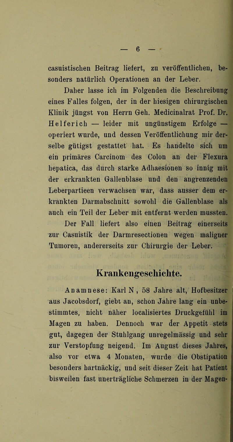 casuistisehen Beitrag liefert, zu veröffentlichen, be¬ sonders natürlich Operationen an der Leber. Daher lasse ich im Folgenden die Beschreibung eines Falles folgen, der in der hiesigen chirurgischen Klinik jüngst von Herrn Geh. Medicinalrat Prof. Dr. Helfer ich — leider mit ungünstigem Erfolge — operiert wurde, und dessen Veröffentlichung mir der¬ selbe gütigst gestattet hat. Es handelte sich um ein primäres Carcinom des Colon an der Flexura hepatica, das durch starke Adhaesionen so innig mit der erkrankten Gallenblase und den angrenzenden Leberpartieen verwachsen war, dass ausser dem er¬ krankten Darmabschnitt sowohl die Gallenblase als auch ein Teil der Leber mit entfernt werden mussten. Der Fall liefert also einen Beitrag einerseits zur Casuistik der Darmresectionen wegen maligner Tumoren, andererseits zur Chirurgie der Leber. Krankengeschichte. Anamnese: Karl N , 58 Jahre alt, Hofbesitzer aus Jacobsdorf, giebt an, schon Jahre lang ein unbe¬ stimmtes, nicht näher localisiertes Druckgefühl im Magen zu haben. Dennoch war der Appetit stets gut, dagegen der Stuhlgang unregelmässig und sehr zur Verstopfung neigend. Im August dieses Jahres, also vor etwa 4 Monaten, wurde die Obstipation besonders hartnäckig, und seit dieser Zeit hat Patient bisweilen fast unerträgliche Schmerzen in der Magen-