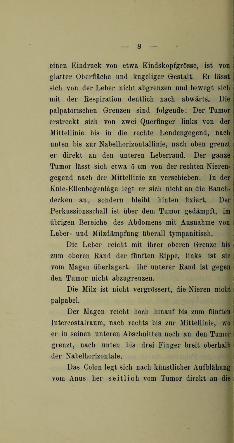 einen Eindruck von etwa Kindskopfgrösse, ist von glatter Oberfläche und kugeliger Gestalt. Er lässt : sich von der Leber nicht abgrenzen und bewegt sich mit der Respiration deutlich nach abwärts. Die palpatorischen Grenzen sind folgende: Der Tumor erstreckt sich von zwei Querfinger links von der Mittellinie bis in die rechte Lendengegend, nach unten bis zur Nabelhorizontallinie, nach oben grenzt er direkt an den unteren Leberrand. Der ganze Tumor lässt sich etwa 5 cm von der rechten Nieren¬ gegend nach der Mittellinie zu verschieben. In der Knie-Ellenbogenlage legt er sich nicht an die Bauch¬ decken an, sondern bleibt hinten fixiert. Der Perkussionsschall ist über dem Tumor gedämpft, im übrigen Bereiche des Abdomens mit Ausnahme von Leber- und Milzdämpfung überall tympanitisch. Die Leber reicht mit ihrer oberen Grenze bis zum oberen Rand der fünften Rippe, links ist sie vom Magen überlagert. Ihr unterer Rand ist gegen den Tumor nicht abzugrenzen. Die Milz ist nicht vergrössert, die Nieren nicht palpabel. Der Magen reicht hoch hinauf bis zum fünften Intercostalraum, nach rechts bis zur Mittellinie, wo er in seinen unteren Abschnitten noch an den Tumor grenzt, nach unten bis drei Finger breit oberhalb der Nabelhorizontale. Das Colon legt sich nach künstlicher Aufblähung vom Anus her seitlich vom Tumor direkt an die