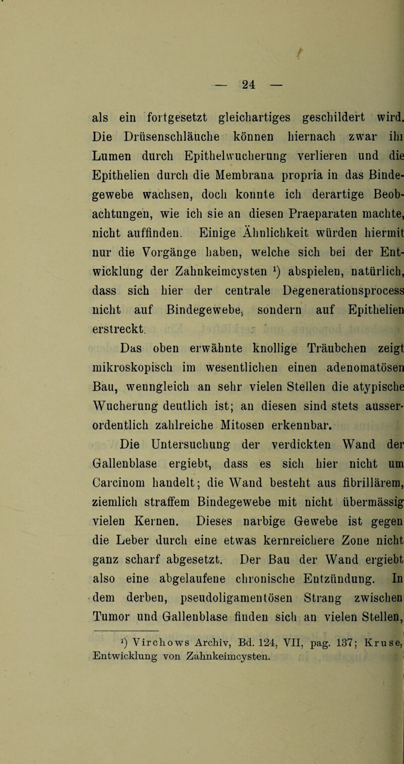 als ein fortgesetzt gleichartiges geschildert wird. Die Drüsenschläuche können hiernach zwar iln Lumen durch Epithelwucherung verlieren und die Epithelien durch die Membrana propria in das Binde¬ gewebe wachsen, doch konnte ich derartige Beob¬ achtungen, wie ich sie an diesen Praeparaten machte, nicht auffinden. Einige Ähnlichkeit würden hiermit nur die Vorgänge haben, welche sich bei der Ent¬ wicklung der Zahnkeimcysten abspielen, natürlich, dass sich hier der centrale Degenerationsprocess nicht auf Bindegewebe^ sondern auf Epithelien erstreckt. Das oben erwähnte knollige Träubchen zeigt mikroskopisch im wesentlichen einen adenomatösen Bau, wenngleich an sehr vielen Stellen die atypische Wucherung deutlich ist; an diesen sind stets ausser¬ ordentlich zahlreiche Mitosen erkennbar. Die Untersuchung der verdickten Wand der Gallenblase ergiebt, dass es sich hier nicht um Carcinom handelt; die Wand besteht aus fibrillärem, ziemlich straffem Bindegewebe mit nicht übermässig vielen Kernen. Dieses narbige Gewebe ist gegen die Leber durch eine etwas kernreichere Zone nicht ganz scharf abgesetzt. Der Bau der Wand ergiebt also eine abgelaufene chronische Entzündung. In dem derben, pseudoligamentösen Strang zwischen Tumor und Gallenblase finden sich an vielen Stellen, *) Virchows Archiv, Bd. 124, VII, pag. 137; Kruse, Entwicklung von Zahnkeimcysten.