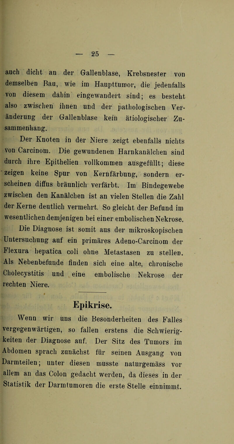 auch dicht an der Gallenblase, Krebsnester von demselben Rau, wie im Haupttumor, die jedenfalls von diesem dahin eingewandert sind; es besteht also zwischen ihnen und der pathologischen Ver¬ änderung der Gallenblase kein ätiologischer Zu¬ sammenhang. Der Knoten in der Niere zeigt ebenfalls nichts von Carcinom. Die gewundenen Harnkanälchen sind durch ihre Epithelien vollkommen ausgefüllt; diese zeigen keine Spur von Kernfärbung, sondern er¬ scheinen diffus bräunlich verfärbt. Im Bindegewebe zwischen den Kanälchen ist an vielen Stellen die Zahl der Kerne deutlich vermehrt. So gleicht der Befund im wesentlichen demjenigen bei einer embolischen Nekrose. Die Diagnose ist somit aus der mikroskopischen Untersuchung auf ein primäres Adeno-Carcinom der Flexura hepatica coli ohne Metastasen zu stellen. Als Nebenbefuude finden sich eine alte, chronische Cholecystitis und eine embolische Nekrose der rechten Niere. Epikrise. Wenn wir uns die Besonderheiten des Falles vergegenwärtigen, so fallen erstens die Schwierig¬ keiten der Diagnose auf. Der Sitz des Tumors im Abdomen sprach zunächst für seinen Ausgang von Darmteilen; unter diesen musste naturgemäss vor allem an das Colon gedacht werden, da dieses in der Statistik der Darmtumoren die erste Stelle einnimmt.