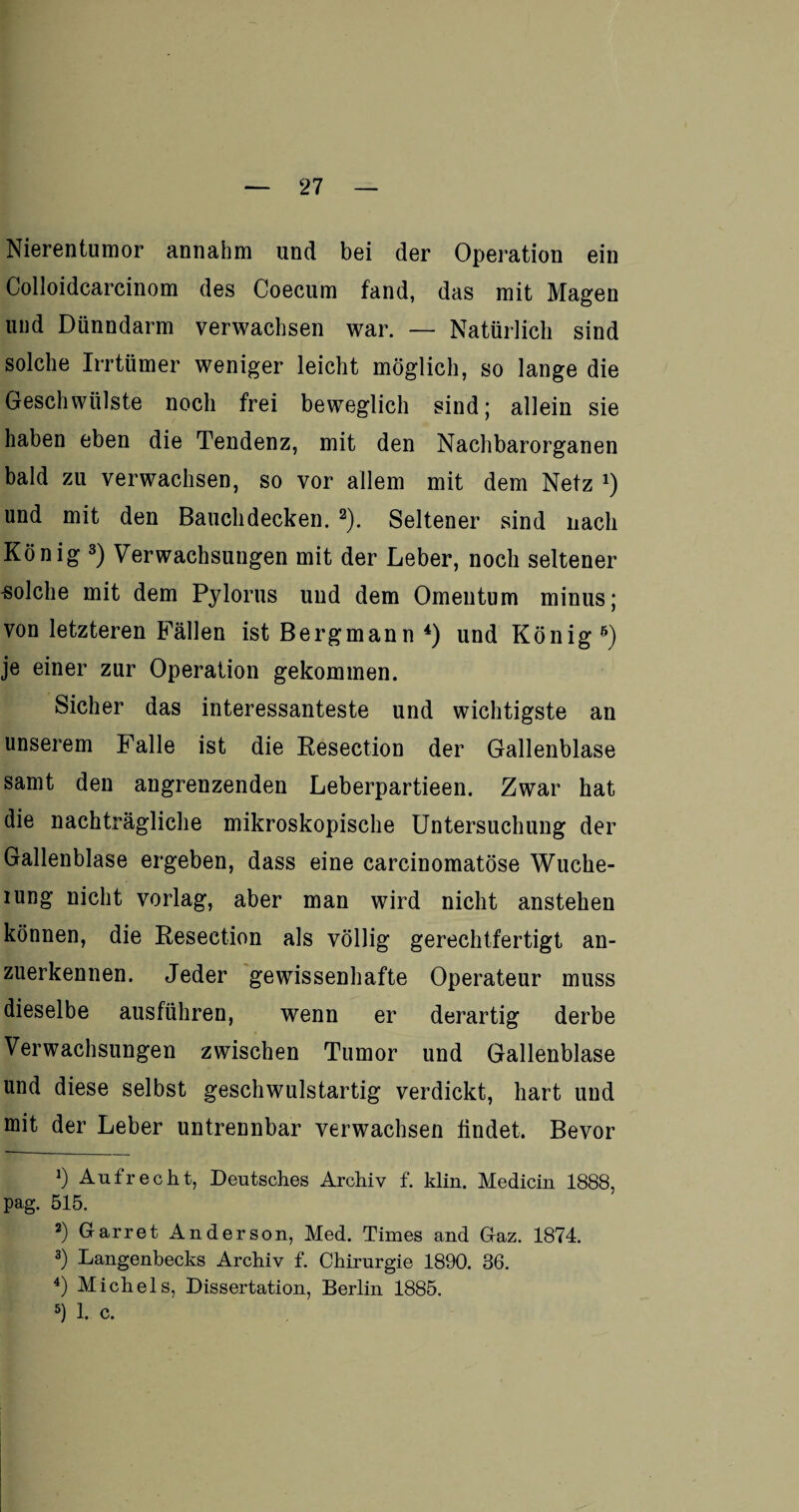 Nierentumor annahm und bei der Operation ein Colioidcarcinom des Coecum fand, das mit Magen und Dünndarm verwachsen war. — Natürlich sind solche Irrtümer weniger leicht möglich, so lange die Geschwülste noch frei beweglich sind; allein sie haben eben die Tendenz, mit den Nachbarorganen bald zu verwachsen, so vor allem mit dem Netz J) und mit den Bauclidecken. * 2). Seltener sind nach König 3) Verwachsungen mit der Leber, noch seltener solche mit dem Pylorus und dem Omentum minus; von letzteren Fällen ist Bergmann 4 5) und König 6) je einer zur Operation gekommen. Sicher das interessanteste und wichtigste an unserem Falle ist die Resection der Gallenblase samt den angrenzenden Leberpartieen. Zwar hat die nachträgliche mikroskopische Untersuchung der Gallenblase ergeben, dass eine carcinomatöse Wuche- iung nicht vorlag, aber man wird nicht anstehen können, die Resection als völlig gerechtfertigt an¬ zuerkennen. Jeder gewissenhafte Operateur muss dieselbe ausführen, wenn er derartig derbe Verwachsungen zwischen Tumor und Gallenblase und diese selbst geschwulstartig verdickt, hart und mit der Leber untrennbar verwachsen hndet. Bevor J) Aufrecht, Deutsches Archiv f. klin. Medicin 1888, pag. 515. 2) Garret Anderson, Med. Times and Gaz. 1874. 3) Langenbecks Archiv f. Chirurgie 1890. 36. 4) Michels, Dissertation, Berlin 1885. 5) 1. c.
