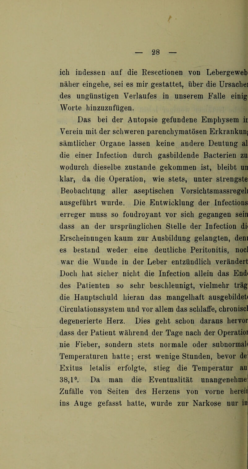 ich indessen auf die Resectionen von Lebergeweb näher eingehe, sei es mir gestattet, über die Ursache] des ungünstigen Verlaufes in unserem Falle einig Worte hinzuzufügen. Das bei der Autopsie gefundene Emphysem ii Verein mit der schweren parenchymatösen Erkrankunj sämtlicher Organe lassen keine andere Deutung al die einer Infection durch gasbildende Bacterien zu wodurch dieselbe zustande gekommen ist, bleibt un klar, da die Operation, wie stets, unter strengste Beobachtung aller aseptischen Vorsichtsmassregeli ausgeführt wurde. Die Entwicklung der Infections erreger muss so foudroyant vor sich gegangen sein dass an der ursprünglichen Stelle der Infection di' Erscheinungen kaum zur Ausbildung gelangten, dem es bestand weder eine deutliche Peritonitis, nocl war die Wunde in der Leber entzündlich verändert Doch hat sicher nicht die Infection allein das Endi des Patienten so sehr beschleunigt, vielmehr träg die Hauptschuld hieran das mangelhaft ausgebildeti Circulationssystem und vor allem das schlaffe, chroniscl degenerierte Herz. Dies geht schon daraus hervor dass der Patient während der Tage nach der Operatioi nie Fieber, sondern stets normale oder subnormah Temperaturen hatte; erst wenige Stunden, bevor de Exitus letalis erfolgte, stieg die Temperatur au 38,1°. Da man die Eventualität unangenehme Zufälle von Seiten des Herzens von vorne bereit ins Auge gefasst hatte, wurde zur Narkose nur in