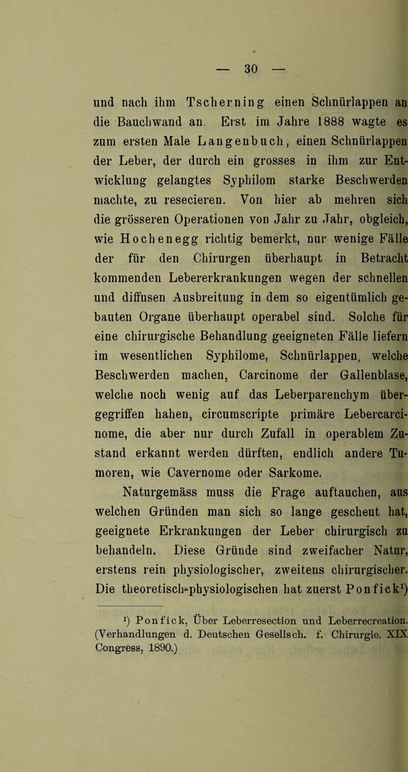 und nach ihm Tscherning einen Schnürlappen an die Bauch wand an. Erst im Jahre 1888 wagte es zum ersten Male Langenbuch, einen Schnürlappen der Leber, der durch ein grosses in ihm zur Ent¬ wicklung gelangtes Syphilom starke Beschwerden machte, zu resecieren. Von hier ab mehren sich die grösseren Operationen von Jahr zu Jahr, obgleich, wie Hochenegg richtig bemerkt, nur wenige Fälle der für den Chirurgen überhaupt in Betracht kommenden Lebererkrankungen wegen der schnellen und diffusen Ausbreitung in dem so eigentümlich ge¬ bauten Organe überhaupt operabel sind. Solche für eine chirurgische Behandlung geeigneten Fälle liefern im wesentlichen Syphilome, Schnürlappen, welche Beschwerden machen, Carcinome der Gallenblase, welche noch wenig auf das Leberparenchym über¬ gegriffen hahen, circumscripte primäre Lebercarci- nome, die aber nur durch Zufall in operablem Zu¬ stand erkannt werden dürften, endlich andere Tu- moren, wie Cavernome oder Sarkome. Naturgemäss muss die Frage auftauchen, aus welchen Gründen man sich so lange gescheut hat, geeignete Erkrankungen der Leber chirurgisch zu behandeln. Diese Gründe sind zweifacher Natur, erstens rein physiologischer, zweitens chirurgischer. Die theoretisch-physiologischen hat zuerst Ponfick1) J) Ponfick, Über Leberresection und Leberrecreation. (Verhandlungen d. Deutschen Gesellsch. f. Chirurgie. XIX Congress, 1890.)