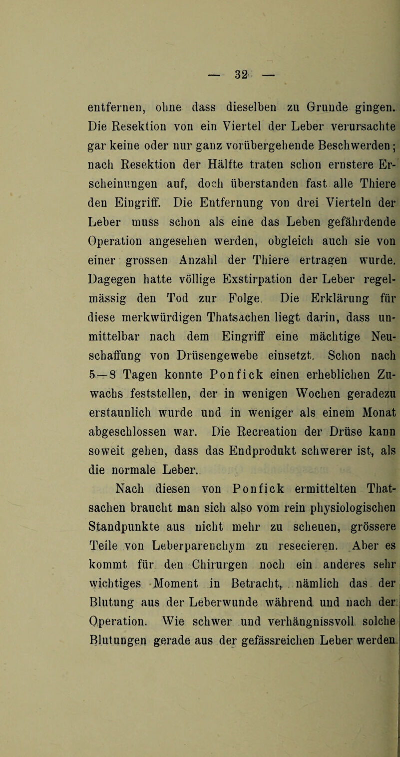 entfernen, ohne dass dieselben zu Grunde gingen. Die Resektion von ein Viertel der Leber verursachte gar keine oder nur ganz vorübergehende Beschwerden; nach Resektion der Hälfte traten schon ernstere Er¬ scheinungen auf, doch überstanden fast alle Thiere den Eingriff. Die Entfernung von drei Vierteln der Leber muss schon als eine das Leben gefährdende Operation angesehen werden, obgleich auch sie von einer grossen Anzahl der Thiere ertragen wurde. Dagegen hatte völlige Exstirpation der Leber regel¬ mässig den Tod zur Folge. Die Erklärung für diese merkwürdigen Thatsachen liegt darin, dass un¬ mittelbar nach dem Eingriff eine mächtige Neu¬ schaffung von Drüsengewebe einsetzt. Schon nach 5 — 8 Tagen konnte Ponfick einen erheblichen Zu¬ wachs feststellen, der in wenigen Wochen geradezu erstaunlich wurde und in weniger als einem Monat abgeschlossen war. Die Recreation der Drüse kann soweit gehen, dass das Endprodukt schwerer ist, als die normale Leber. Nach diesen von Ponfick ermittelten That¬ sachen braucht man sich also vom rein physiologischen Standpunkte aus nicht mehr zu scheuen, grössere Teile von Leberparenchym zu resecieren. Aber es kommt für den Chirurgen noch ein anderes sehr wichtiges Moment in Betracht, nämlich das der Blutung aus der Leberwunde während und nach der Operation. Wie schwer und verhängnissvoll solche Blutungen gerade aus der gefässreiclien Leber werden -