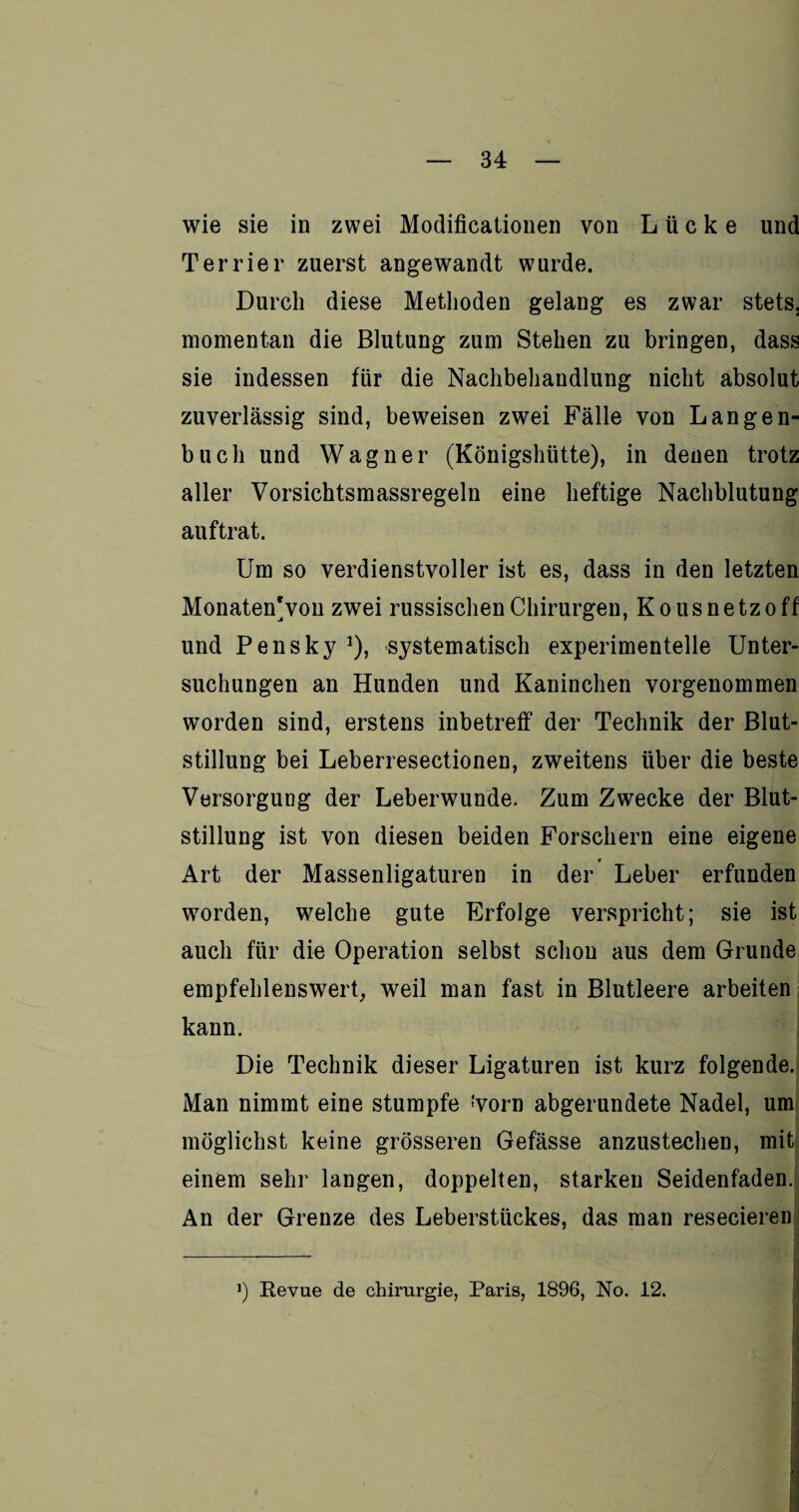 wie sie in zwei Modificationen von Lücke und Terrier zuerst angewandt wurde. Durch diese Methoden gelang es zwar stets, momentan die Blutung zum Stehen zu bringen, dass sie indessen für die Nachbehandlung nicht absolut zuverlässig sind, beweisen zwei Fälle von Langen¬ buch und Wagner (Königshütte), in denen trotz aller Vorsichtsmassregeln eine heftige Nachblutung auf trat. Um so verdienstvoller ist es, dass in den letzten Monaten*von zwei russischen Chirurgen, Kous netz off und Pensky *), systematisch experimentelle Unter¬ suchungen an Hunden und Kaninchen vorgenommen worden sind, erstens inbetreff der Technik der Blut¬ stillung bei Leberresectionen, zweitens über die beste Versorgung der Leberwunde. Zum Zwecke der Blut¬ stillung ist von diesen beiden Forschern eine eigene t Art der Massenligaturen in der Leber erfunden worden, welche gute Erfolge verspricht; sie ist auch für die Operation selbst schon aus dem Grunde empfehlenswert, weil man fast in Blutleere arbeiten kann. Die Technik dieser Ligaturen ist kurz folgende. Man nimmt eine stumpfe tyorn abgerundete Nadel, um möglichst keine grösseren Gefässe anzustechen, mit einem sehr langen, doppelten, starken Seidenfaden. An der Grenze des Leberstückes, das man resecieren J) Revue de Chirurgie, Paris, 1896, No. 12. !