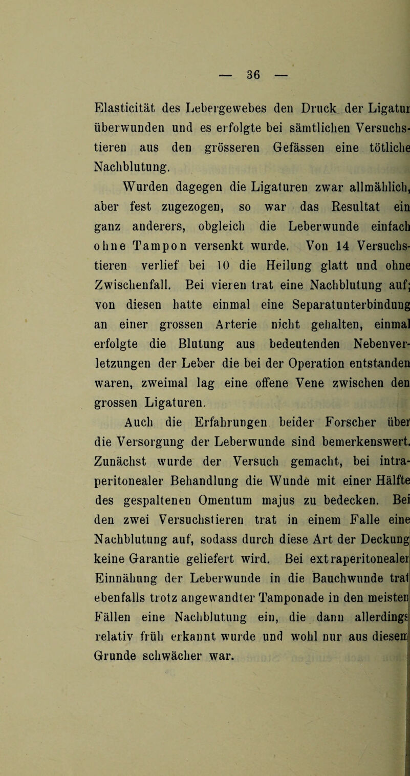 Elasticität des Lebergewebes den Druck der Ligatur überwunden und es erfolgte bei sämtlichen Versuchs¬ tieren aus den grösseren Gefässen eine tötliche Nachblutung, Wurden dagegen die Ligaturen zwar allmählich, aber fest zugezogen, so war das Resultat ein ganz anderers, obgleich die Leberwunde einfach ohne Tampon versenkt wurde. Von 14 Versuchs¬ tieren verlief bei 10 die Heilung glatt und ohne Zwischenfall. Bei vieren trat eine Nachblutung auf; von diesen hatte einmal eine Separatunterbindung an einer grossen Arterie nicht gehalten, einmal erfolgte die Blutung aus bedeutenden Nebenver¬ letzungen der Leber die bei der Operation entstanden waren, zweimal lag eine offene Vene zwischen den grossen Ligaturen. Auch die Erfahrungen beider Forscher über die Versorgung der Leberwunde sind bemerkenswert. Zunächst wurde der Versuch gemacht, bei intra¬ peritonealer Behandlung die Wunde mit einer Hälfte des gespaltenen Omentum majus zu bedecken. Bei den zwei Versuchstieren trat in einem Falle eine Nachblutung auf, sodass durch diese Art der Deckung keine Garantie geliefert wird. Bei extraperitonealer! Einnähung der Leberwunde in die Bauchwunde trat; ebenfalls trotz angewandter Tamponade in den meisten Fällen eine Nachblutung ein, die dann allerdings relativ früh erkannt wurde und wrohl nur aus diesen Grunde schwächer war. j
