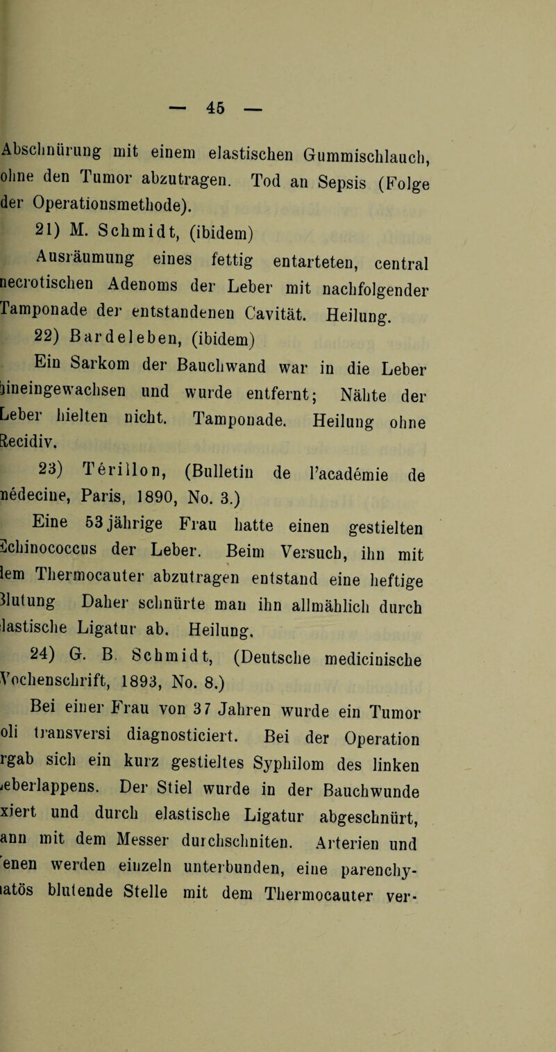 Abschnürung mit einem elastischen Gummischlauch, ohne den Tumor abzutragen. Tod an Sepsis (Folge der Operationsmethode). 21) M. Schmidt, (ibidem) Ausräumung eines fettig entarteten, central necrotischen Adenoms der Leber mit nachfolgender Tamponade der entstandenen Cavität. Heilung. 22) ßardeleben, (ibidem) Ein Sarkom der Bauchwand war in die Leber jineinge wachsen und wurde entfernt; Nähte der Leber hielten nicht. Tamponade. Heilung ohne Etecidiv. 23) 1 erillon, (Bulletin de Pacademie de nedecine, Paris, 1890, No. 3.) Eine 53 jährige Frau hatte einen gestielten ichinococcus der Leber. Beim Versuch, ihn mit lern Thermocauter abzutragen entstand eine heftige Blutung Daher schnürte man ihn allmählich durch lastische Ligatur ab. Heilung. 24) G. B. Schmidt, (Deutsche medicinische Vochenschrift, 1893, No. 8.) Bei einer Frau von 3 7 Jahren wurde ein Tumor oli transversi diagnosticiert. Bei der Operation rgab sich ein kurz gestieltes Syphilom des linken ieberlappens. Der Stiel wurde in der Bauchwunde xiert und durch elastische Ligatur abgeschnürt, ann mit dem Messer durchschniteu. Arterien und enen werden eiuzeln unterbunden, eine parenchy- latös blutende Stelle mit dem Thermocauter ver-