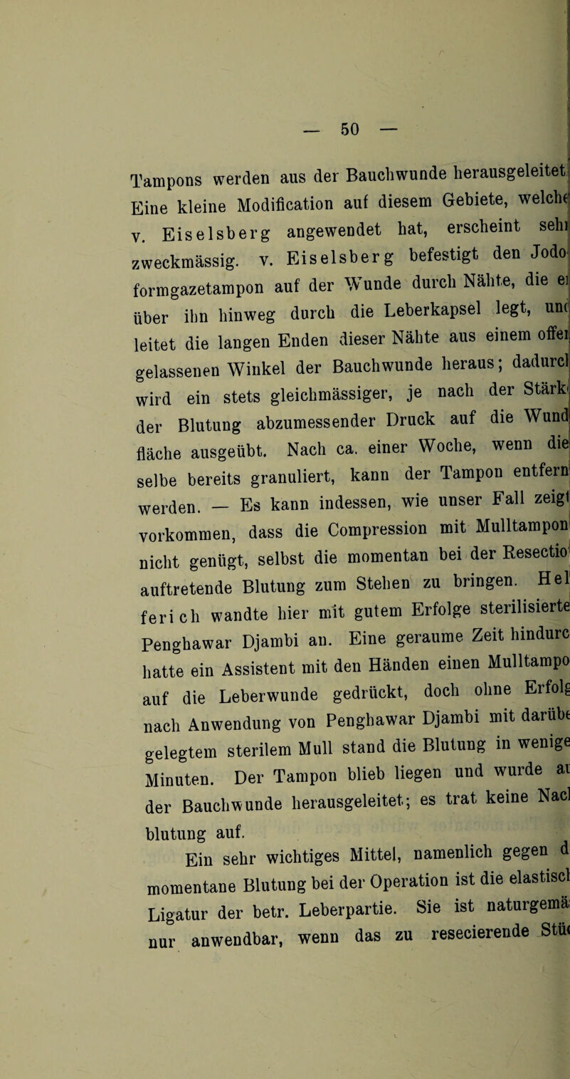 Tampons werden aus der Bauchwunde herausgeleitet; Eine kleine Modification auf diesem Gebiete, welche v. Eiseisberg angewendet hat, erscheint sehi zweckmässig, v. Eiseisberg befestigt den Jodo formgazetampon auf der Wunde durch Nähte, die ej über ihn hinweg durch die Leberkapsel legt, unt leitet die langen Enden dieser Nähte aus einem offei gelassenen Winkel der Bauch wunde heraus; dadurcl wird ein stets gleiehmässiger, je nach der Stärk der Blutung abzumessender Druck auf die Wund| fläche ausgeübt. Nach ca. einer Woche, wenn die selbe bereits granuliert, kann der Tampon entfern werden. — Es kann indessen, wie unser Fall zeigt Vorkommen, dass die Compression mit Mulltampon nicht genügt, selbst die momentan bei der Resectio auftretende Blutung zum Stehen zu bringen. Hel ferich wandte hier mit gutem Erfolge sterilisierte Penghawar Djarnbi an. Eine geraume Zeit hindurc hatte ein Assistent mit den Händen einen Mulltampo auf die Leberwunde gedrückt, doch ohne Erfolg nach Anwendung von Penghawar Djarnbi mit darübe gelegtem sterilem Mull stand die Blutung in wenige Minuten. Der Tampon blieb liegen und wurde av der Bauchwunde herausgeleitet.; es trat keine Nacl blutung auf. Ein sehr wichtiges Mittel, namenlich gegen d momentane Blutung bei der Operation ist die elastiscl Ligatur der betr. Leberpartie. Sie ist naturgema nur anwendbar, wenn das zu resecierende Stü«