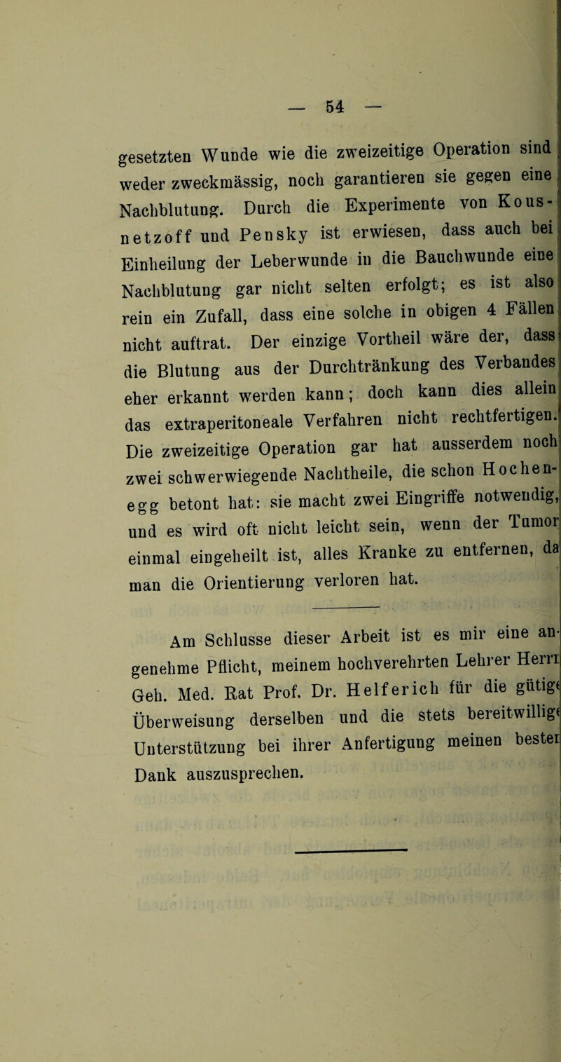 r — 54 — gesetzten Wunde wie die zweizeitige Operation sind weder zweckmässig, noch garantieren sie gegen eine Nachblutung. Durch die Experimente von Kous- netzoff und Pensky ist erwiesen, dass auch bei Einheilung der Leberwunde in die Bauchwunde eine Nachblutung gar nicht selten erfolgt; es ist also rein ein Zufall, dass eine solche in obigen 4 Fällen nicht auftrat. Der einzige Vortheil wäre der, dass* die Blutung aus der Durchtränkung des Verbandes eher erkannt werden kann; doch kann dies allein^ das extraperitoneale Verfahren nicht rechtfertigen.il Die zweizeitige Operation gar hat ausserdem nochi zwei schwerwiegende Nachtheile, die schon Hochen- egg betont hat: sie macht zwei Eingriffe notwendig, und es wird oft nicht leicht sein, wenn der Tumor einmal eingeheilt ist, alles Kranke zu entfernen, da man die Orientierung verloren hat. Am Schlüsse dieser Arbeit ist es mir eine an¬ genehme Pflicht, meinem hochverehrten Lehrer Hern Geh. Med. Rat Prof. Dr. Helfer ich für die gütige Überweisung derselben und die stets bereitwillige Unterstützung bei ihrer Anfertigung meinen bester Dank auszusprechen.