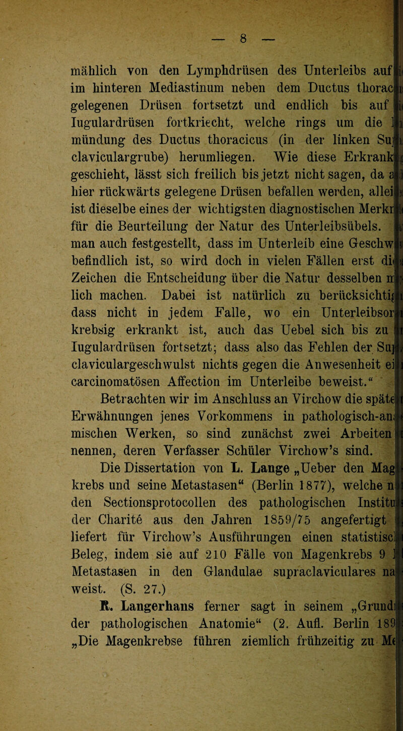 mählich von den Lymphdriisen des Unterleibs auf!« im hinteren Mediastinum neben dem Ductus thoracm gelegenen Drüsen fortsetzt und endlich bis auf |i< Iugulardrüsen fortkriecht, welche rings um die If mündung des Ductus thoracicus (in der linken Sult claviculargrube) herumliegen. Wie diese Erkrank» geschieht, lässt sich freilich bis jetzt nicht sagen, da all hier rückwärts gelegene Drüsen befallen werden, alleiji! ist dieselbe eines der wichtigsten diagnostischen Merkrl< für die Beurteilung der Natur des Unterleibsübels, man auch festgestellt, dass im Unterleib eine Gesellwll befindlich ist, so wird doch in vielen Fällen erst dilp Zeichen die Entscheidung über die Natur desselben np lieh machen. Dabei ist natürlich zu berücksichtig dass nicht in jedem Falle, wo ein Unterleibsorjl krebsig erkrankt ist, auch das Uebel sich bis zu |l Iugulardrüsen fortsetzt; dass also das Fehlen der Su]|j claviculargeschwulst nichts gegen die Anwesenheit eüli carcinomatösen Affection im Unterleibe beweist.“ Betrachten wir im Anschluss an Virchow die spätelj Erwähnungen jenes Vorkommens in pathologisch-an|i mischen Werken, so sind zunächst zwei Arbeiten H nennen, deren Verfasser Schüler Virchow’s sind. Die Dissertation von L. Lange „Ueber den Mag; krebs und seine Metastasen“ (Berlin 1877), welche n den Sectionsprotocollen des pathologischen Institut der Charite aus den Jahren 1859/75 angefertigt liefert für Virchow’s Ausführungen einen statistiscl Beleg, indem sie auf 210 Fälle von Magenkrebs 9 J Metastasen in den Glandulae supraclaviculares na weist. (S. 27.) R. Langerhans ferner sagt in seinem „Grundijji der pathologischen Anatomie“ (2. AuflL Berlin 1891 „Die Magenkrebse führen ziemlich frühzeitig zu M(|