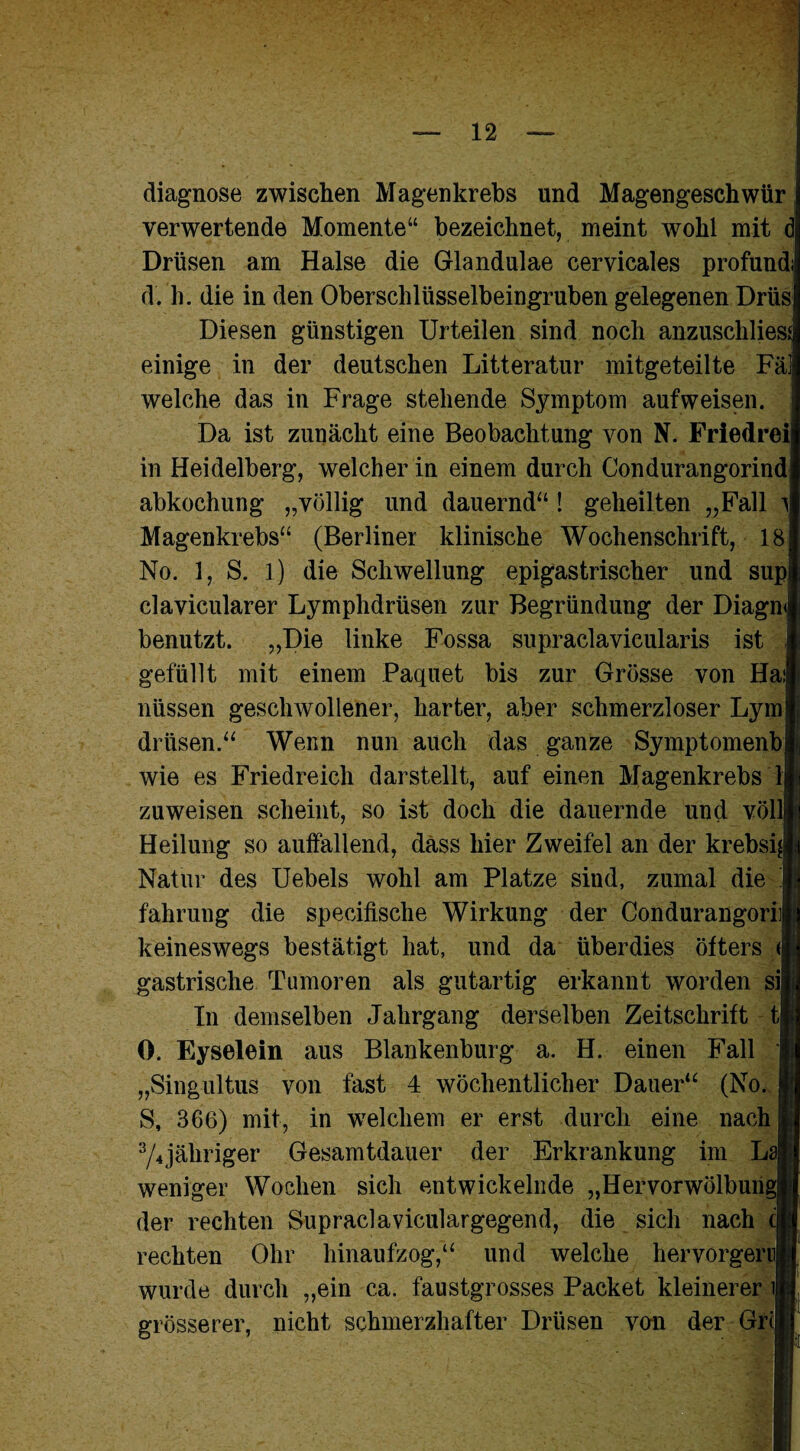 diagnose zwischen Magenkrebs und Magengeschwür verwertende Momente“ bezeichnet, meint wohl mit d Drüsen am Halse die Glandulae cervicales profund d. h. die in den Oberschlüsselbeingruben gelegenen Drüs Diesen günstigen Urteilen sind noch anzuschlies; einige in der deutschen Litteratur mitgeteilte Fäl welche das in Frage stehende Symptom aufweisen. Da ist zunächt eine Beobachtung von N. Friedrei in Heidelberg, welcher in einem durch Condurangorind abkochung „völlig und dauernd“ ! geheilten „Fall ^ Magenkrebs“ (Berliner klinische Wochenschrift, 18 No. 1, S. l) die Schwellung epigastrischer und sup clavicularer Lymphdrüsen zur Begründung der Diagn benutzt. „Die linke Fossa supraclavicularis ist gefüllt mit einem Paquet bis zur Grösse von Hai nüssen geschwollener, harter, aber schmerzloser Lym drüsen.“ Wenn nun auch das ganze Symptomenb wie es Friedreich darstellt, auf einen Magenkrebs Ij zu weisen scheint, so ist doch die dauernde und voll Heilung so auffallend, dass hier Zweifel an der krebsi Natur des Uebels wohl am Platze sind, zumal die fahrung die specifische Wirkung der Condurangori keineswegs bestätigt hat, und da überdies öfters <j gastrische Tumoren als gutartig erkannt worden si In demselben Jahrgang derselben Zeitschrift t 0. Eyselein aus Blankenburg a. H. einen Fall „Singultus von fast 4 wöchentlicher Dauer“ (No. S, 366) mit, in welchem er erst durch eine nach 3/4jäliriger Gesamtdauer der Erkrankung im Lai weniger Wochen sich entwickelnde „Hervorwölbungj der rechten Supraclaviculargegend, die sich nach c rechten Ohr hinaufzog,“ und welche hervorgern wurde durch „ein ca. faustgrosses Packet kleinerer l grösserer, nicht schmerzhafter Drüsen von der Grcj