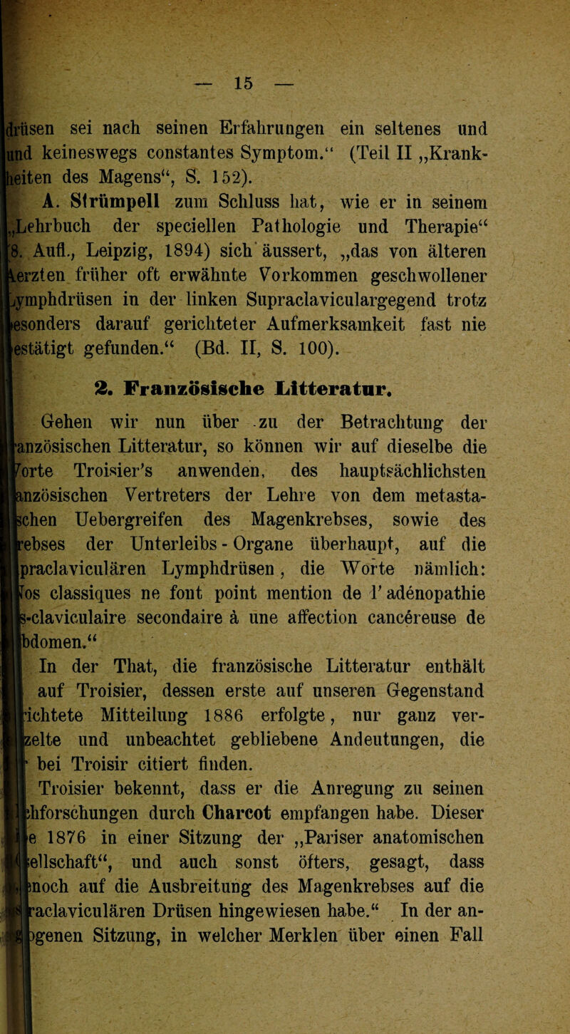 drüsen sei nach seinen Erfahrungen ein seltenes und und keineswegs constantes Symptom.“ (Teil II „Krank- eiten des Magens“, S. 152). A. Strümpell zum Schluss hat, wie er in seinem „Lehrbuch der speciellen Pathologie und Therapie“ 8. Aufl., Leipzig, 1894) sich äussert, „das von älteren erzten früher oft erwähnte Vorkommen geschwollener ymphdrüsen in der linken Supraclaviculargegend trotz esonders darauf gerichteter Aufmerksamkeit fast nie estätigt gefunden.“ (Bd. II, S. 100). 2. Französische Litteratur« Gehen wir nun über zu der Betrachtung der tanzösischen Litteratur, so können wir auf dieselbe die rorte Troisier’s an wenden, des hauptsächlichsten mzösischen Vertreters der Lehre von dem metasta- schen Uebergreifen des Magenkrebses, sowie des rebses der Unterleibs - Organe überhaupt, auf die [praclaviculären Lymphdrüsen, die Worte nämlich: Fos classiques ne font point mention de T adenopathie 3-claviculaire secondaire ä une affection cancereuse de Ibdomen.“ In der That, die französische Litteratur enthält auf Troisier, dessen erste auf unseren Gegenstand [ächtete Mitteilung 1886 erfolgte, nur ganz ver¬ seife und unbeachtet gebliebene Andeutungen, die bei Troisir citiert finden. Troisier bekennt, dass er die Anregung zu seinen bhforschungen durch Charcot empfangen habe. Dieser e 1876 in einer Sitzung der „Pariser anatomischen Jellschaft“, und auch sonst öfters, gesagt, dass poch auf die Ausbreitung des Magenkrebses auf die aclaviculären Drüsen hingewiesen habe.“ In der an- )genen Sitzung, in welcher Merklen über einen Fall