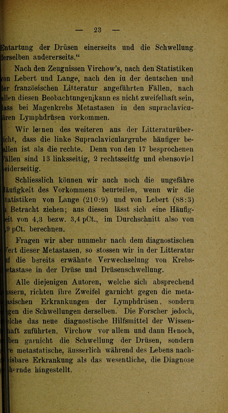 Entartung der Drüsen einerseits und die Schwellung ierselben andererseits.“ Nach den Zeugnissen Virchow’s, nach den Statistiken on Lebert und Lange, nach den iu der deutschen und er französischen Litteratur angeführten Fällen, nach llen diesen Beobachtungenjkann es nicht zweifelhaft sein, ass bei Magenkrebs Metastasen in den supraelavicu- ,ren Lymphdrüsen Vorkommen. Wir lernen des weiteren aus der Litteraturtiber- jiclit, dass die linke Supraclaviculargrube häufiger be= llen ist als die rechte. Denn von den 17 besprochenen allen sind 13 linksseitig, 2 rechtsseitig und ebensoviel eiderseitig. Schliesslich können wir auch noch die ungefähre äufigkeit des Vorkommens beurteilen, wenn wir die tatistiken von Lange (210:9) und von Lebert (88:3) Betracht ziehen; aus diesen lässt sich eine Häufig- it von 4,3 bezw. 3,4 pCt., im Durchschnitt also von 9 pCt. berechnen. Fragen wir aber nunmehr nach dem diagnostischen eit dieser Metastasen, so stossen wir in der Litteratur f die bereits erwähnte Verwechselung von Krebs- tastase in der Drüse und Drüsenschwellung. Alle diejenigen Autoren, welche sich absprechend ssern, richten ihre Zweifel garnicht gegen die meta- sischen Erkrankungen der Lymphdrüsen, sondern gen die Schwellungen derselben. Die Forscher jedoch, Icke das neue diagnostische Hilfsmittel der Wissen- aft zuführten, Virchow vor allem und dann Henocb, en garnicht die Schwellung der Drüsen, sondern e metastatische, äusserlich während des Lebens nach- isbare Erkrankung als das wesentliche, die Diagnose hernde hingestellt.