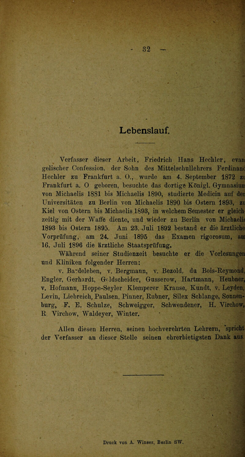 Lebenslauf. Verfasser dieser Arbeit, Friedrich Hans Hechler, evan gelischer Confession, der Sohn des Mittel Schullehrers Ferdinanc Hechler zu Frankfurt a. 0., wurde am 4. September 1872 zi Frankfurt a. 0 geboren, besuchte das dortige Königl. Gymnasium von Michaelis 1881 bis Michaelis 1890, studierte Medicin auf der Universitäten zu Berlin von Michaelis 1890 bis Ostern 1893, zu Kiel von Ostern bis Michaelis 1893, in welchem Semester er gleich¬ zeitig mit der Waffe diente, und wieder zu Berlin von Michaelis 1893 bis Ostern 1895. Am 23. Juli 1892 bestand er die ärztliche Vorprüfung, am 24. Juni 1895 das Examen rigorosum, am 16. Juli 1896 die ärztliche Staatsprüfung. Während seiner Studienzeit besuchte er die Vorlesungen und Kliniken folgender Herren: v. Ba~deleben, v. Bergmann, v. Bezold, du Bois-Reymond, Engler, Gerhardt, Geldscheider, Gusserow, Hartmann, Heubner, v. Hofmann, Hoppe-Seyler Klemperer Krause, Kundt, v. Leyden, Levin, Liebreich, Paulsen, Pinner, Rubner, Silex Schlange, Sonnen¬ burg, F. E. Schulze, Schweigger, Schwendener, H. Virchow, R Virchow, Waldeyer, Winter. Allen diesen Herren, seinen hochverehrten Lehrern, spricht der Verfasser an dieser Stelle seinen ehrerbietigsten Dank aus. i Druck von A. Winser, Berlin SW.