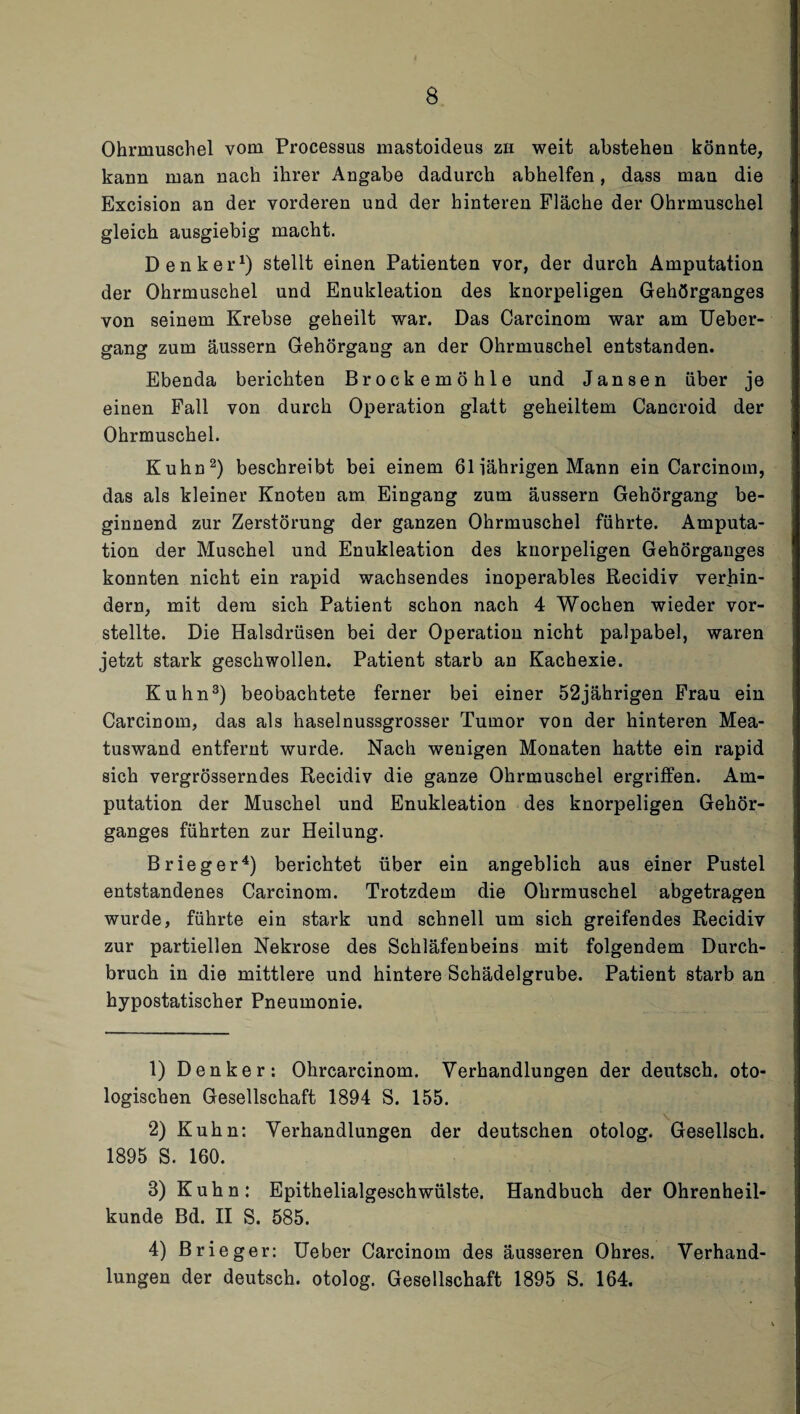 Ohrmuschel vom Processus mastoideus zu weit abstehen könnte, kann man nach ihrer Angabe dadurch abhelfen, dass man die Excision an der vorderen und der hinteren Fläche der Ohrmuschel gleich ausgiebig macht. Denker1) stellt einen Patienten vor, der durch Amputation der Ohrmuschel und Enukleation des knorpeligen Gehörganges von seinem Krebse geheilt war. Das Carcinom war am Ueber- gang zum äussern Gehörgang an der Ohrmuschel entstanden. Ebenda berichten Brockemöhle und Jansen über je einen Fall von durch Operation glatt geheiltem Cancroid der Ohrmuschel. Kuhn2) beschreibt bei einem 61 jährigen Mann ein Carcinom, das als kleiner Knoten am Eingang zum äussern Gehörgang be¬ ginnend zur Zerstörung der ganzen Ohrmuschel führte. Amputa¬ tion der Muschel und Enukleation des knorpeligen Gehörganges konnten nicht ein rapid wachsendes inoperables Recidiv verhin¬ dern, mit dem sich Patient schon nach 4 Wochen wieder vor¬ stellte. Die Halsdrüsen bei der Operation nicht palpabel, waren jetzt stark geschwollen. Patient starb an Kachexie. Kuhn3) beobachtete ferner bei einer 52jährigen Frau ein Carcinom, das als haselnussgrosser Tumor von der hinteren Mea- tuswand entfernt wurde. Nach wenigen Monaten hatte ein rapid sich vergrösserndes Recidiv die ganze Ohrmuschel ergriffen. Am¬ putation der Muschel und Enukleation des knorpeligen Gehör¬ ganges führten zur Heilung. Brieger4) berichtet über ein angeblich aus einer Pustel entstandenes Carcinom. Trotzdem die Ohrmuschel abgetragen wurde, führte ein stark und schnell um sich greifendes Recidiv zur partiellen Nekrose des Schläfenbeins mit folgendem Durch¬ bruch in die mittlere und hintere Schädelgrube. Patient starb an hypostatischer Pneumonie. 1) Denker: Ohrcarcinom. Verhandlungen der deutsch, oto- logischen Gesellschaft 1894 S. 155. 2) Kuhn: Verhandlungen der deutschen otolog. Gesellsch. 1895 S. 160. 8) Kuhn: Epithelialgeschwülste. Handbuch der Ohrenheil¬ kunde Bd. II S. 585. 4) Brieger: Ueber Carcinom des äusseren Ohres. Verhand¬ lungen der deutsch, otolog. Gesellschaft 1895 S. 164.