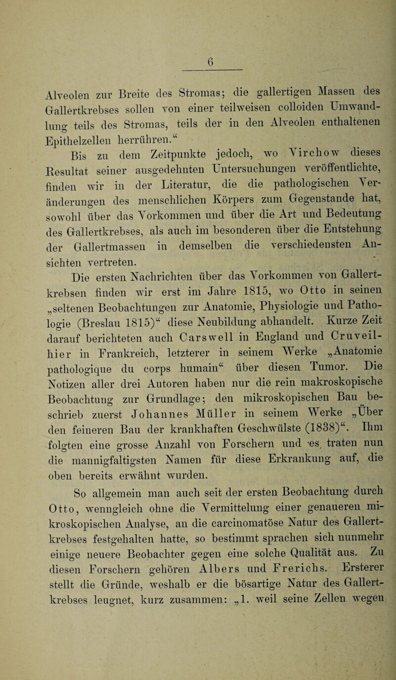 Alveolen zur Breite des Stromas; die gallertigen Massen des Gallertkrebses sollen von einer teilweisen colloiden Umwand¬ inno- teils des Stromas, teils der in den Alveolen enthaltenen Epithelzellen herrühren.“ Bis zn dem Zeitpunkte jedoch, wo Yirchow dieses Resultat seiner ausgedehnten Untersnchiingen veröffentlichte, finden wir in der Literatur, die die pathologischen Yer- änderuugen des menschlichen Körpers znin Gegenstände hat, sowohl über das Yorkommen und über die Art und Bedeutung des Gallertkrebses, als auch im besonderen über die Entstehung der Gallertmassen in demselben die verschiedensten An¬ sichten vertreten. Die ersten Nachrichten über das Yorkommen von Gallert¬ krebsen finden wir erst im Jahre 1815, wo Otto in seinen „seltenen Beobachtungen zur Anatomie, Physiologie und Patho¬ logie (Breslau 1815)“ diese Neubildung abhandelt. Kurze Zeit darauf berichteten auch Cars well in England und Cruveil- hier in Frankreich, letzterer in seinem Werke „Anatomie pathologiqne du corps hmnain“ über diesen Tumor. Die Notizen aller drei Autoren haben nur die rein makroskopische Beobachtung zur Grundlage; den mikroskopischen Bau be¬ schrieb zuerst Johannes Müller in seinem Werke „Über den feineren Bau der krankhaften Geschwülste (1838)“. Ihm folgten eine grosse Anzahl von Forschern und -es^ traten nun die mannigfaltigsten Namen für diese Erkrankung auf, die oben bereits erwähnt wurden. So allgemein man auch seit der ersten Beobachtung durch Otto, wenngleich ohne die Yermittelung einer genaueren mi¬ kroskopischen Analyse, an die carcinomatöse Natur des Gallert¬ krebses festgehalten hatte, so bestimmt sprachen sich nunmehr einige neuere Beobachter gegen eine solche Qualität aus. Zu diesen Forschern gehören Albers und Frerichs. Ersterer stellt die Gründe, weshalb er die bösartige Natur des Gallert¬ krebses leugnet, kurz zusammen: „1. weil seine Zellen wegen