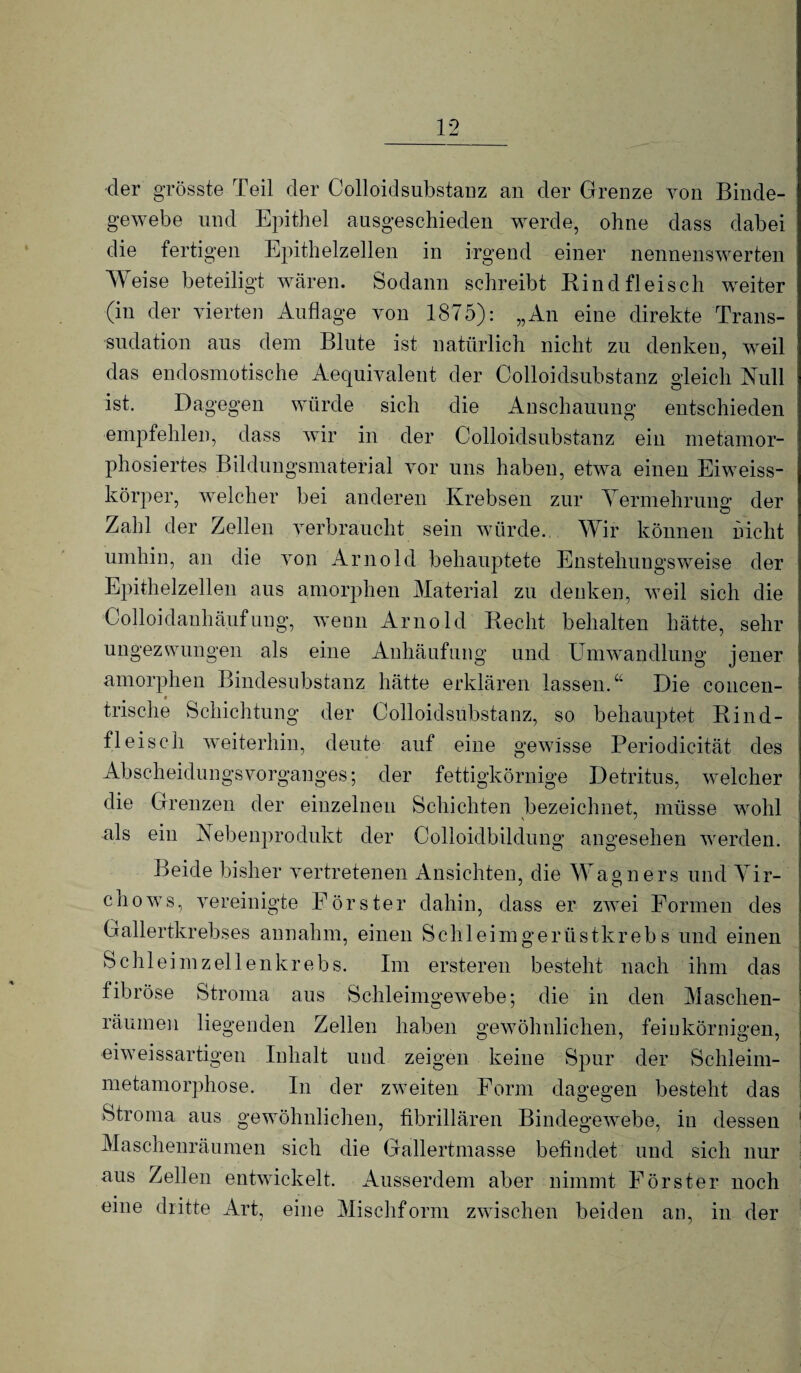 ■der grösste Teil der Colloidsiibstanz an der Grenze von Binde- ' gewebe und Epithel ausgeschieden werde, ohne dass dabei die fertigen Epithelzellen in irgend einer nennenswerten Weise beteiligt wären. Sodann schreibt Kind fleisch weiter I (in der vierten Auflage von 1875): „An eine direkte Trans- sndation aus dem Blute ist natürlich nicht zu denken, weil das endosmotische Aequivalent der Colloidsiibstanz gleich Null * ist. Dagegen würde sich die Anschauung entschieden empfehlen, dass wir in der Colloidsiibstanz ein metamor- ! phosiertes Bildungsmaterial vor uns haben, etwa einen Eiweiss¬ körper, welcher bei anderen Krebsen zur Yermehruno: der Zahl der Zellen verbraucht sein würde. Wir können nicht umhin, an die von Arnold behauptete Enstehungsweise der Epithelzellen aus amorphen Material zu denken, weil sich die Colloidanhäufung, wenn Arnold Kecht behalten hätte, sehr ungezwungen als eine Anhäufung und Umwandlung jener amorphen Bindesubstanz hätte erklären lassen. Die concen- « trische Schichtung der Colloidsiibstanz, so behauptet Kind¬ fleisch weiterhin, deute auf eine gewisse Periodicität des Abscheidungsvorganges; der fettigkörnige Detritus, welcher die Grenzen der einzelnen Schichten bezeichnet, müsse wohl als ein Nebenprodukt der Colloidbildung angesehen werden. Beide bisher vertretenen Ansichten, die Wagners und Yir- chows, vereinigte Förster dahin, dass er zwei Formen des Gallertkrebses annahm, einen Schleimgerüstkrebs und einen Schleim zellenkrebs. Im ersteren besteht nach ihm das fibröse Stroma aus Schleimgewebe; die in den Maschen¬ räumen liegenden Zellen haben gewöhnlichen, feinkörnigen, j eiweissartigen Inhalt und zeigen keine Spur der Schleim¬ metamorphose. In der zweiten Form dagegen besteht das Stroma aus gewöhnlichen, fibrillären Bindegewebe, in dessen ' Maschenräumen sich die Gallertmasse befindet und sich nur aus Zellen entwickelt. Ausserdem aber nimmt Förster noch eine dritte Art, eine Mischform zwischen beiden an, in der