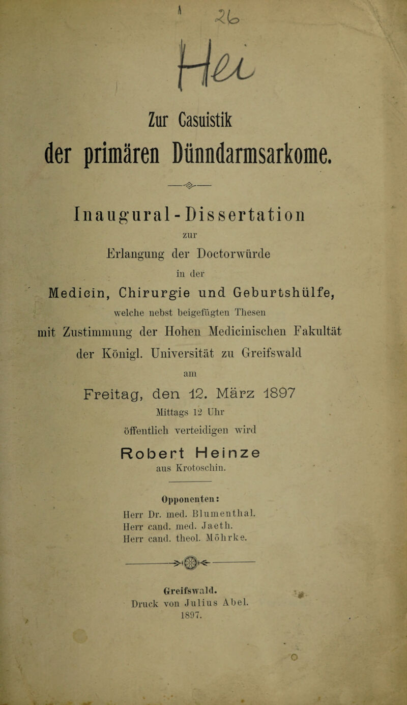 \ Zur Casuistik der primären Dünndarmsarkome. -^ Inaugural- Dissertation zur Erlangung der Doctorwürde in der Mediein, Chirurgie und Geburtshülfe, welche nebst beigefügten Thesen mit Zustimmung der Hohen Medicinisehen Fakultät der Königl. Universität zu Greifswald am Freitag, den 12. März 1897 Mittags 12 Uhr öffentlich verteidigen wird Robert Heinze ans Krotoscliin. Opponenten: Herr Dr. med. Blumenthal. IIerr cand. med. J a e t h. Herr cand. theol. Möhrke. Greifswald. Druck von Julius Abel. 1897. O