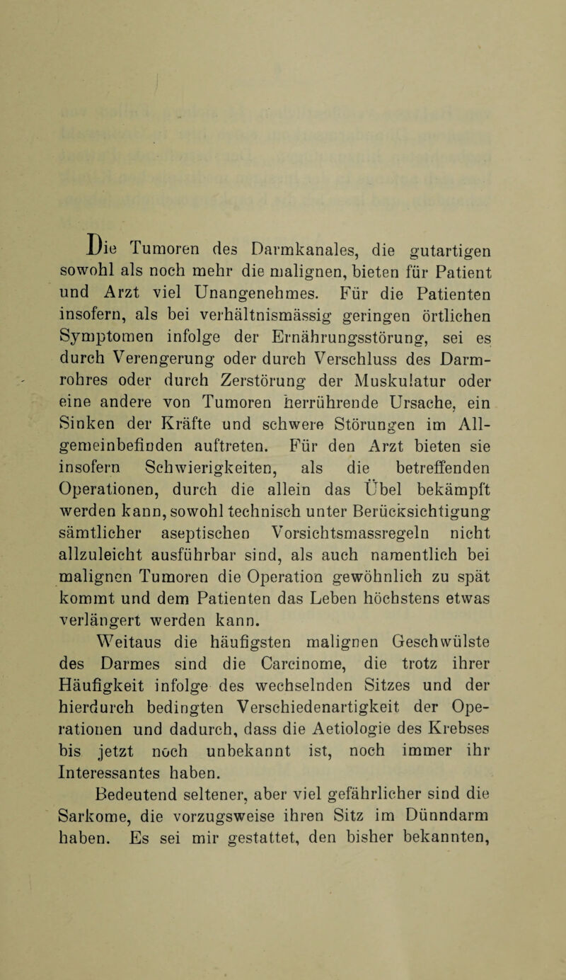 Uie Tumoren des Darmkanales, die gutartigen sowohl als noch mehr die malignen, bieten für Patient und Arzt viel Unangenehmes. Für die Patienten insofern, als bei verhältnismässig geringen örtlichen Symptomen infolge der Ernährungsstörung, sei es durch Verengerung oder durch Verschluss des Darm¬ rohres oder durch Zerstörung der Muskulatur oder eine andere von Tumoren herrührende Ursache, ein Sinken der Kräfte und schwere Störungen im All¬ gemeinbefinden auftreten. Für den Arzt bieten sie insofern Schwierigkeiten, als die betreffenden Operationen, durch die allein das Übel bekämpft werden kann, sowohl technisch unter Berücksichtigung sämtlicher aseptischen Vorsichtsmassregeln nicht allzuleicht ausführbar sind, als auch namentlich bei malignen Tumoren die Operation gewöhnlich zu spät kommt und dem Patienten das Leben höchstens etwas verlängert werden kann. Weitaus die häufigsten malignen Geschwülste des Darmes sind die Carcinome, die trotz ihrer Häufigkeit infolge des wechselnden Sitzes und der hierdurch bedingten Verschiedenartigkeit der Ope¬ rationen und dadurch, dass die Aetiologie des Krebses bis jetzt noch unbekannt ist, noch immer ihr Interessantes haben. Bedeutend seltener, aber viel gefährlicher sind die Sarkome, die vorzugsweise ihren Sitz im Dünndarm haben. Es sei mir gestattet, den bisher bekannten,