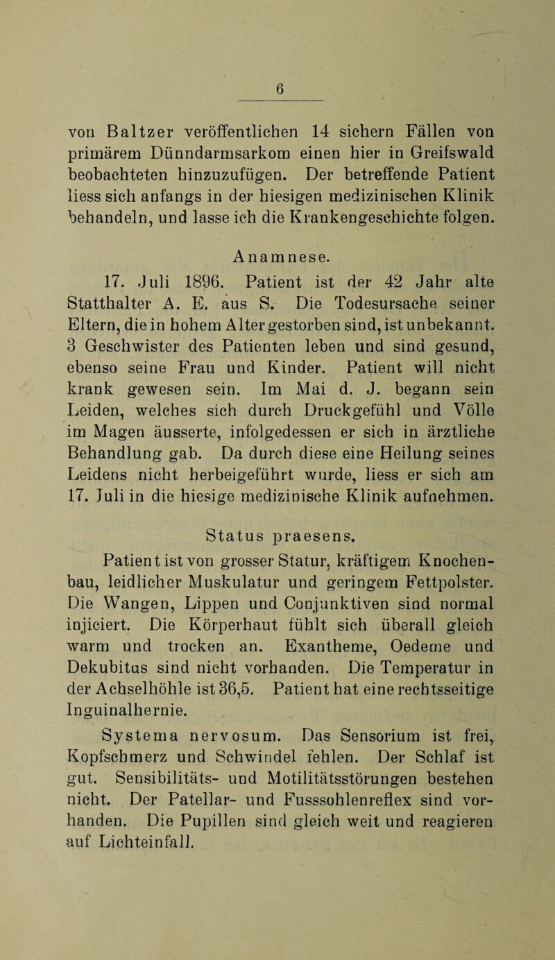 von Baltzer veröffentlichen 14 sichern Fällen von primärem Dünndarmsarkom einen hier in Greifswald beobachteten hinzuzufügen. Der betreffende Patient liess sich anfangs in der hiesigen medizinischen Klinik behandeln, und lasse ich die Krankengeschichte folgen. Anamnese. 17. Juli 1896. Patient ist der 42 Jahr alte Statthalter A. E. aus S. Die Todesursache seiner Eltern, die in hohem Alter gestorben sind, ist unbekannt. 3 Geschwister des Patienten leben und sind gesund, ebenso seine Frau und Kinder. Patient will nicht krank gewesen sein. Im Mai d. J. begann sein Leiden, welches sich durch Druckgefühl und Völle im Magen äusserte, infolgedessen er sich in ärztliche Behandlung gab. Da durch diese eine Heilung seines Leidens nicht herbeigeführt wurde, liess er sich am 17. Juli in die hiesige medizinische Klinik aufnehmen. Status praesens. Patient ist von grosser Statur, kräftigem Knochen¬ bau, leidlicher Muskulatur und geringem Fettpolster. Die Wangen, Lippen und Conjunktiven sind normal injiciert. Die Körperhaut fühlt sich überall gleich warm und trocken an. Exantheme, Oedeme und Dekubitus sind nicht vorhanden. Die Temperatur in der Achselhöhle ist 36,5. Patient hat eine rechtsseitige Inguinalhernie. Systema nervosum. Das Sensorium ist frei, Kopfschmerz und Schwindel fehlen. Der Schlaf ist gut. Sensibilitäts- und Motilitätsstörungen bestehen nicht. Der Patellar- und Fusssohlenreflex sind vor¬ handen. Die Pupillen sind gleich weit und reagieren auf Lichteinfall.