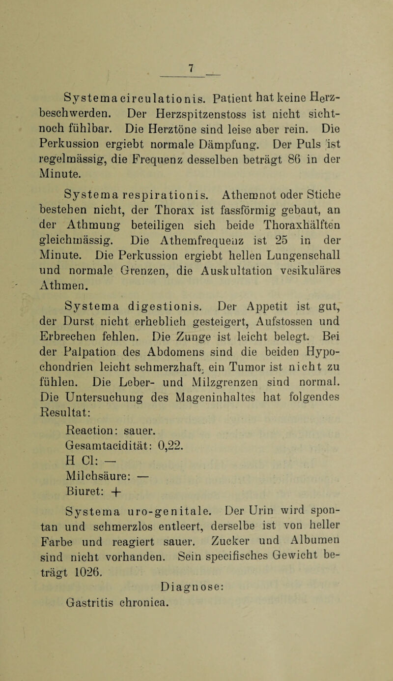 Systema circulatio nis. Patient hat keine Herz¬ beschwerden. Der Herzspitzenstoss ist nicht sicht- noch fühlbar. Die Herztöne sind leise aber rein. Die Perkussion ergiebt normale Dämpfung. Der Puls ist regelmässig, die Frequenz desselben beträgt 86 in der Minute. Systema respirationis. Athemnot oder Stiche bestehen nicht, der Thorax ist fassförmig gebaut, an der Athmung beteiligen sich beide Thoraxhälften gleichmässig. Die Athemfrequenz ist 25 in der Minute. Die Perkussion ergiebt hellen Lungenschall und normale Grenzen, die Auskultation vesikuläres Äthmen. Systema digestionis. Der Appetit ist gut, der Durst nicht erheblich gesteigert, Aufstossen und Erbrechen fehlen. Die Zunge ist leicht belegt. Bei der Palpation des Abdomens sind die beiden Hypo¬ chondrien leicht schmerzhaft- ein Tumor ist nicht zu fühlen. Die Leber- und Milzgrenzen sind normal. Die Untersuchung des Mageninhaltes hat folgendes Resultat: Reaction: sauer. Gesamtacidität: 0,22. H CI: - Milchsäure: — Biuret: -f Systema uro-genitale. Der Urin wird spon¬ tan und schmerzlos entleert, derselbe ist von heller Farbe und reagiert sauer. Zucker und Albumen sind nicht vorhanden. Sein specifisches Gewicht be¬ trägt 1026. Diagnose: Gastritis chronica.