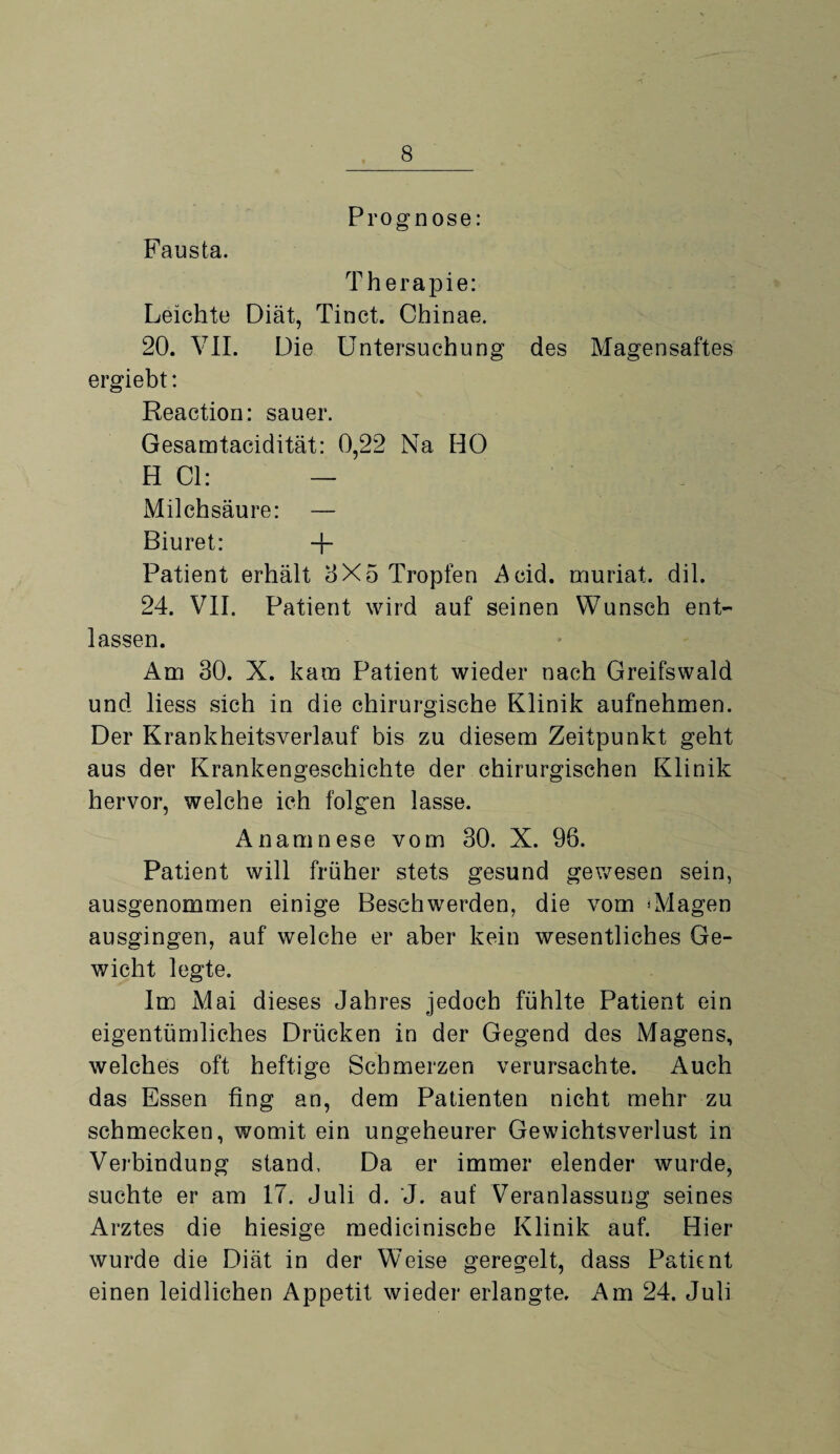 Fausta. Prognose: Therapie: Leichte Diät, Tinct. Chinae. 20. VII. Die Untersuchung des Magensaftes ergiebt: Reaction: sauer. Gesamtacidität: 0,22 Na HO H CI: — Milchsäure: — Biuret: + Patient erhält 8X5 Tropfen Acid. muriat. dil. 24. VII. Patient wird auf seinen Wunsch ent¬ lassen. Am 30. X. kam Patient wieder nach Greifswald und liess sich in die chirurgische Klinik aufnehmen. Der Krankheitsverlauf bis zu diesem Zeitpunkt geht aus der Krankengeschichte der chirurgischen Klinik hervor, welche ich folgen lasse. Anamnese vom 30. X. 96. Patient will früher stets gesund gewesen sein, ausgenommen einige Beschwerden, die vom ‘Magen ausgingen, auf welche er aber kein wesentliches Ge¬ wicht legte. Im Mai dieses Jahres jedoch fühlte Patient ein eigentümliches Drücken in der Gegend des Magens, welches oft heftige Schmerzen verursachte. Auch das Essen fing an, dem Patienten nicht mehr zu schmecken, womit ein ungeheurer Gewichtsverlust in Verbindung stand. Da er immer elender wurde, suchte er am 17. Juli d. J. auf Veranlassung seines Arztes die hiesige mediciniscbe Klinik auf. Hier wurde die Diät in der Weise geregelt, dass Patient einen leidlichen Appetit wieder erlangte. Am 24. Juli