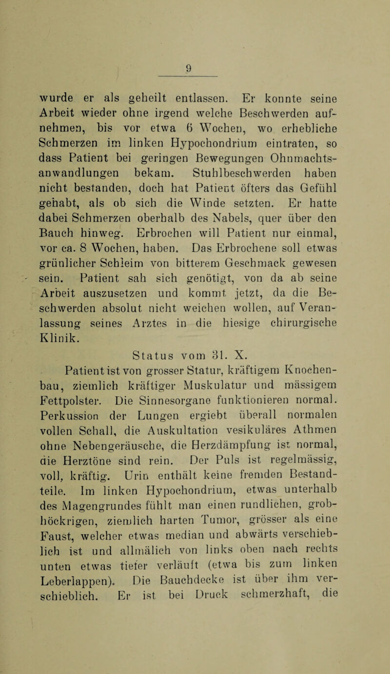 wurde er als geheilt entlassen. Er konnte seine Arbeit wieder ohne irgend welche Beschwerden auf¬ nehmen, bis vor etwa 6 Wochen, wo erhebliche Schmerzen im linken Hypochondrium eintraten, so dass Patient bei geringen Bewegungen Ohnmachts¬ anwandlungen bekam. Stuhlbeschwerden haben nicht bestanden, doch hat Patient öfters das Gefühl gehabt, als ob sich die Winde setzten. Er hatte dabei Schmerzen oberhalb des Nabels, quer über den Bauch hinweg. Erbrochen will Patient nur einmal, vor ca. 8 Wochen, haben. Das Erbrochene soll etwas grünlicher Schleim von bitterem Geschmack gewesen sein. Patient sah sich genötigt, von da ab seine Arbeit auszusetzen und kommt jetzt, da die Be¬ schwerden absolut nicht weichen wollen, auf Veran¬ lassung seines Arztes in die hiesige chirurgische Klinik. Status vom 31. X. Patient ist von grosser Statur, kräftigem Knochen¬ bau, ziemlich kräftiger Muskulatur und massigem Fettpolster. Die Sinnesorgane funktionieren normal. Perkussion der Lungen ergiebt überall normalen vollen Schall, die Auskultation vesikuläres Athmen ohne Nebengeräusche, die Herzdämpfung ist normal, die Herztöne sind rein. Der Puls ist regelmässig, voll, kräftig. Urin enthält keine fremden Bestand¬ teile. Im linken Hypochondrium, etwas unterhalb des Magengrundes fühlt man einen rundlichen, grob- höckrigen, ziemlich harten Tumor, grösser als eine Faust, welcher etwas median und abwärts verschieb¬ lich ist und allmälich von links oben nach rechts unten etwas tiefer verläuft (etwa bis zum linken Leberlappen). Die Bauchdecke ist über ihm ver¬ schieblich. Er ist bei Druck schmerzhaft, die