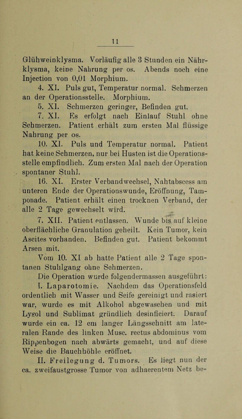 Glühweinklysma. Vorläufig alle 6 Stunden ein Nähr¬ klysma, keine Nahrung per os. Abends noch eine Injection von 0,01 Morphium. 4. XI. Puls gut, Temperatur normal. Schmerzen an der Operationsstelle. Morphium. 5. XI. Schmerzen geringer, Befinden gut. 7. XI. Es erfolgt nach Einlauf Stuhl ohne Schmerzen. Patient erhält zum ersten Mal flüssige Nahrung per os. 10. XI. Puls und Temperatur normal. Patient hat keine Schmerzen, nur bei Husten ist die Operations¬ stelle empfindlich. Zum ersten Mal nach der Operation , spontaner Stuhl. 16. XI. Erster Verbandwechsel, Nahtabscess am unteren Ende der Operationswunde, Eröffnung, Tam¬ ponade. Patient erhält einen trocknen Verband, der alle 2 Tage gewechselt wird. 7. XII. Patient entlassen. Wunde bis auf kleine oberflächliche Granulation geheilt. Kein Tumor, kein Ascites vorhanden. Befinden gut. Patient bekommt Arsen mit. Vom 10. XI ab hatte Patient alle 2 Tage spon¬ tanen Stuhlgang ohne Schmerzen. Die Operation wurde folgendermassen ausgeführt: I. Laparotomie. Nachdem das Operationsfeld ordentlich mit Wasser und Seife gereinigt und rasiert war, wurde es mit Alkohol abgewaschen und mit Lysol und Sublimat gründlich desinficiert. Darauf wurde ein ca. 12 cm langer Längsschnitt am late¬ ralen Rande des linken Muse, rectus abdominus vom Rippenbogen nach abwärts gemacht, und auf diese Weise die Bauchhöhle eröffnet. 11. Freilegung d. Tumors. Es liegt nun der ca. zweifaustgrosse Tumor von adhaerentem Netz be-