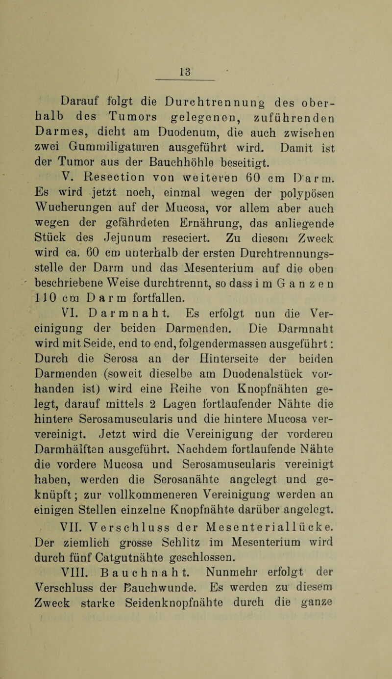 Darauf folgt die Durchtrennung des ober¬ halb des Tumors gelegenen, zuführenden Darmes, dicht am Duodenum, die auch zwischen zwei Gummiligaturen ausgeführt wird. Damit ist der Tumor aus der Bauchhöhle beseitigt. V. Resection von weiteren 60 cm Darm. Es wird jetzt noch, einmal wegen der polypösen Wucherungen auf der Mucosa, vor allem aber auch wegen der gefährdeten Ernährung, das anliegende Stück des Jejunum reseciert. Zu diesem Zweck wird ca. 60 cm unterhalb der ersten Durchtrennungs¬ stelle der Darm und das Mesenterium auf die oben beschriebene Weise durchtrennt, so dass imGanzen 110 cm Darm fortfallen. VI. D a r m n a h t. Es erfolgt nun die Ver¬ einigung der beiden Darmenden. Die Darmnaht wird mit Seide, end to end, folgendermassen ausgeführt: Durch die Serosa an der Hinterseite der beiden Darmenden (soweit dieselbe am Duodenalstück vor¬ handen ist) wird eine Reihe von Knopfnähten ge¬ legt, darauf mittels 2 Lagen fortlaufender Nähte die hintere Serosamuscularis und die hintere Mucosa ver¬ vereinigt. Jetzt wird die Vereinigung der vorderen Darmhälften ausgeführt. Nachdem fortlaufende Nähte die vordere Mucosa und Serosamuscularis vereinigt haben, werden die Serosanähte angelegt und ge¬ knüpft; zur vollkommeneren Vereinigung werden an einigen Stellen einzelne Knopfnähte darüber angelegt. VII. Verschluss der Mesenteriallücke. Der ziemlich grosse Schlitz im Mesenterium wird durch fünf Catgutnähte geschlossen. VIII. Bauchnaht. Nunmehr erfolgt der Verschluss der Bauchwunde. Es werden zu diesem Zweck starke Seidenknopfnähte durch die ganze