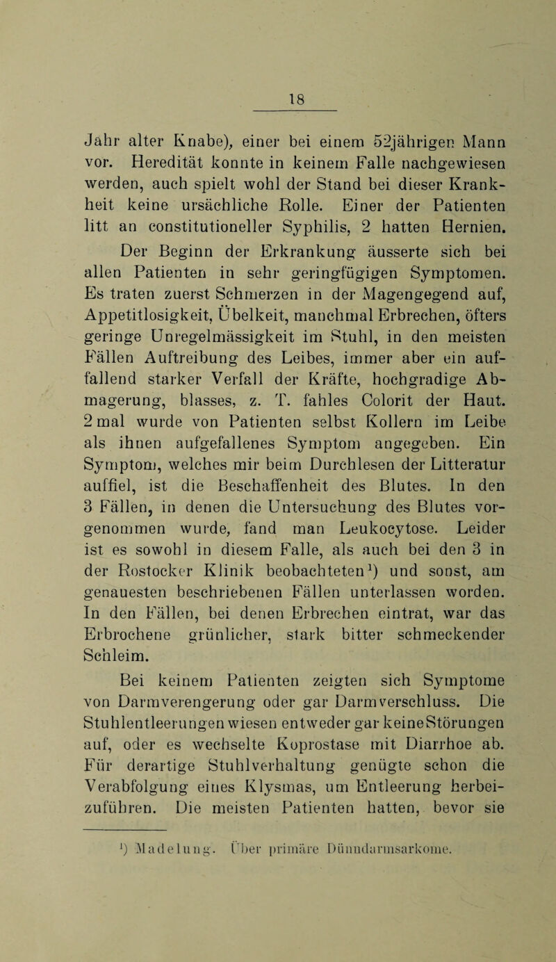 Jahr alter Knabe), einer bei einem 52jährigen Mann vor. Heredität konnte in keinem Falle nachgewiesen werden, auch spielt wohl der Stand bei dieser Krank- heit keine ursächliche Rolle. Einer der Patienten litt an constitutioneller Syphilis, 2 hatten Hernien. Der Beginn der Erkrankung äusserte sich bei allen Patienten in sehr geringfügigen Symptomen. Es traten zuerst Schmerzen in der Magengegend auf, Appetitlosigkeit, Übelkeit, manchmal Erbrechen, öfters geringe Unregelmässigkeit im Stuhl, in den meisten Fällen Auftreibung des Leibes, immer aber ein auf¬ fallend starker Verfall der Kräfte, hochgradige Ab¬ magerung, blasses, z. T. fahles Colorit der Haut. 2 mal wurde von Patienten selbst Kollern im Leibe als ihnen aufgefallenes Symptom angegeben. Ein Symptom, welches mir beim Durchlesen der Litteratur auffiel, ist die Beschaffenheit des Blutes. In den 3 Fällen, in denen die Untersuchung des Blutes vor¬ genommen wurde, fand man Leukocytose. Leider ist es sowohl in diesem Falle, als auch bei den 3 in der Rostocker Klinik beobachteten1) und sonst, am genauesten beschriebenen Fällen unterlassen worden. In den Fällen, bei denen Erbrechen eintrat, war das Erbrochene grünlicher, stark bitter schmeckender Schleim. Bei keinem Patienten zeigten sich Symptome von Darmverengerung oder gar Darm Verschluss. Die Stuhlentleerungen wiesen entweder gar keine Störungen auf, oder es wechselte Koprostase mit Diarrhoe ab. Für derartige Stuhlverhaltung genügte schon die Verabfolgung eines Klysmas, um Entleerung herbei¬ zuführen. Die meisten Patienten hatten, bevor sie !) Madelung, ('her primäre Düimdarmsarkome.