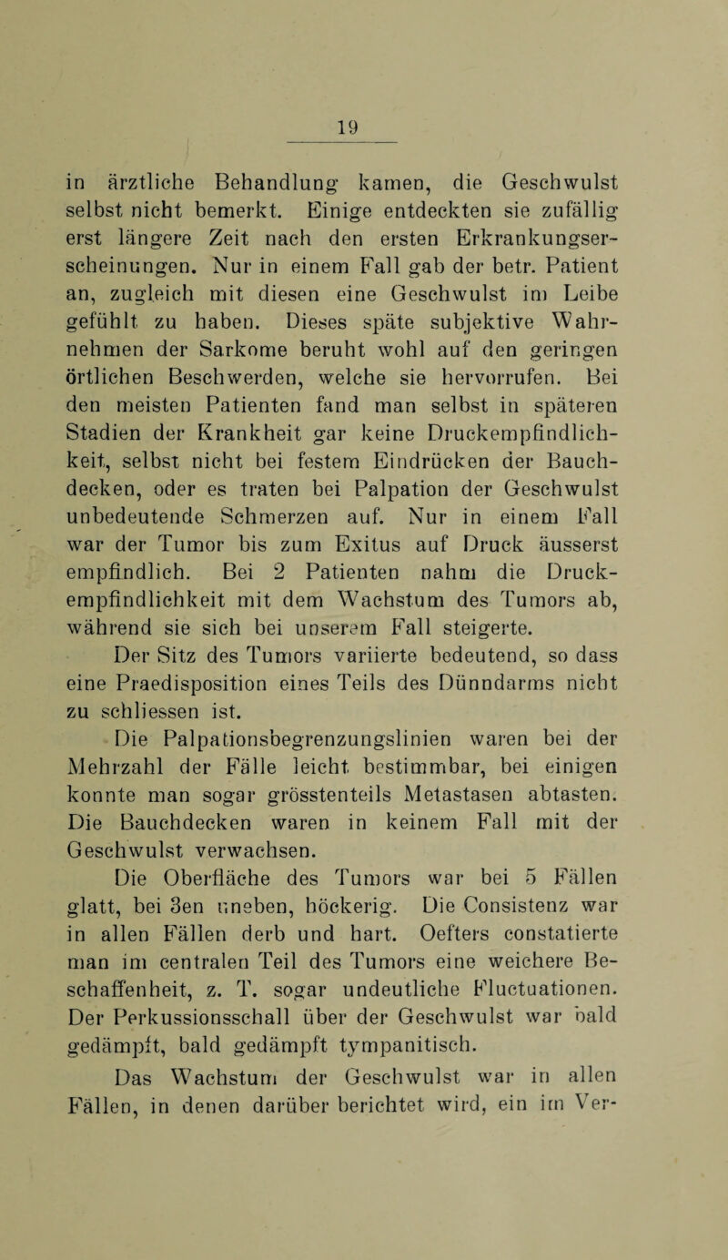 in ärztliche Behandlung kamen, die Geschwulst selbst nicht bemerkt. Einige entdeckten sie zufällig erst längere Zeit nach den ersten Erkrankungser¬ scheinungen. Nur in einem Fall gab der betr. Patient an, zugleich mit diesen eine Geschwulst im Leibe gefühlt zu haben. Dieses späte subjektive Wahr¬ nehmen der Sarkome beruht wohl auf den geringen örtlichen Beschwerden, welche sie hervorrufen. Bei den meisten Patienten fand man selbst in späteren Stadien der Krankheit gar keine Druckempfindlich¬ keit, selbst nicht bei festem Eindrücken der Bauch¬ decken, oder es traten bei Palpation der Geschwulst unbedeutende Schmerzen auf. Nur in einem Fall war der Tumor bis zum Exitus auf Druck äusserst empfindlich. Bei 2 Patienten nahm die Druck¬ empfindlichkeit mit dem Wachstum des Tumors ab, während sie sich bei unserem Fall steigerte. Der Sitz des Tumors variierte bedeutend, so dass eine Praedisposition eines Teils des Dünndarms nicht zu schliessen ist. Die Palpationsbegrenzungslinien waren bei der Mehrzahl der Fälle leicht bestimmbar, bei einigen konnte man sogar grösstenteils Metastasen abtasten. Die Bauchdecken waren in keinem Fall mit der Geschwulst verwachsen. Die Oberfläche des Tumors war bei 5 Fällen glatt, bei 3en uneben, höckerig. Die Consistenz war in allen Fällen derb und hart. Oefters constatierte man im centralen Teil des Tumors eine weichere Be¬ schaffenheit, z. T. sogar undeutliche Fluctuationen. Der Perkussionsschall über der Geschwulst war bald gedämpft, bald gedämpft tympanitisch. Das Wachstum der Geschwulst war in allen Fällen, in denen darüber berichtet wird, ein im Yer-