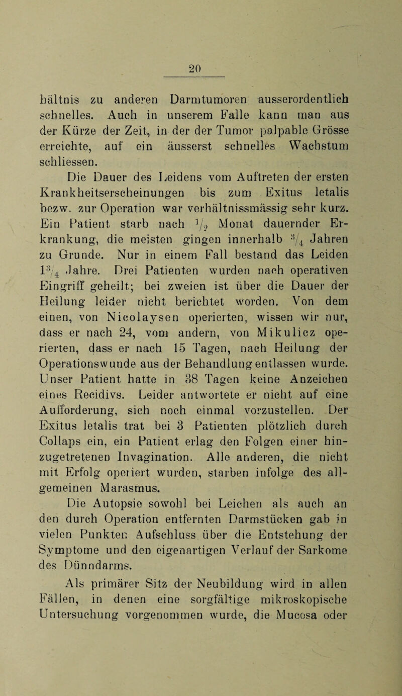 bältnis zu anderen Darmtumoren ausserordentlich schnelles. Auch in unserem Falle kann man aus der Kürze der Zeit, in der der Tumor palpable Grösse erreichte, auf ein äusserst schnelles Wachstum schliessen. Die Dauer des Leidens vom Auftreten der ersten Krankheitserscheinungen bis zum Exitus letalis bezw. zur Operation war verhältnissmässig sehr kurz. Ein Patient starb nach */? Monat dauernder Er¬ krankung, die meisten gingen innerhalb a/4 Jahren zu Grunde. Nur in einem Fall bestand das Leiden l3/4 Jahre. Drei Patienten wurden nach operativen Eingriff geheilt; bei zweien ist über die Dauer der Heilung leider nicht berichtet worden. Von dem einen, von Nicolaysen operierten, wissen wir nur, dass er nach 24, vom andern, von Mikulicz ope¬ rierten, dass er nach 15 Tagen, nach Heilung der Operationswunde aus der Behandlung entlassen wurde. Unser Patient hatte in 38 Tagen keine Anzeichen eines Recidivs. Leider antwortete er nicht auf eine Aufforderung, sich noch einmal vorzustellen. Der Exitus letalis trat bei 3 Patienten plötzlich durch Collaps ein, ein Patient erlag den Folgen einer hin¬ zugetretenen Invagination. Alle anderen, die nicht mit Erfolg operiert wurden, starben infolge des all¬ gemeinen Marasmus. Die Autopsie sowohl bei Leichen als auch an den durch Operation entfernten Darmstücken gab in vielen Punkten Aufschluss über die Entstehung der Symptome und den eigenartigen Verlauf der Sarkome des Dünndarms. Als primärer Sitz der Neubildung wird in allen Fällen, in denen eine sorgfältige mikroskopische Untersuchung vorgenommen wurde, die Mucosa oder