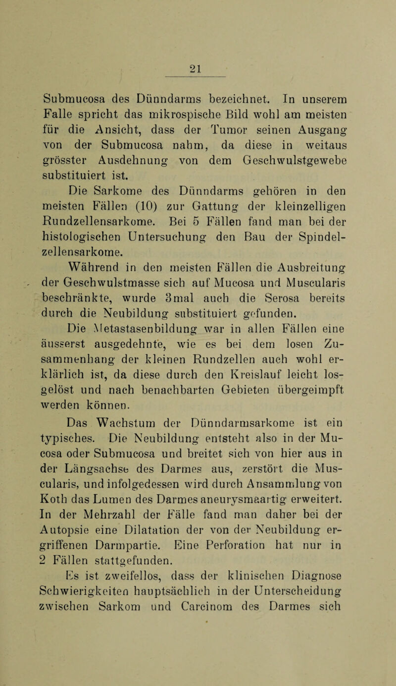 Submucosa des Dünndarms bezeichnet. In unserem Falle spricht das mikrospische Bild wohl am meisten für die Ansicht, dass der Tumor seinen Ausgang von der Submucosa nahm, da diese in weitaus grösster Ausdehnung von dem Geschwulstgewebe substituiert ist. Die Sarkome des Dünndarms gehören in den meisten Fällen (10) zur Gattung der kleinzelligen Rundzellensarkome. Bei 5 Fällen fand man bei der histologischen Untersuchung den Bau der Spindel¬ zellensarkome. Während in den meisten Fällen die Ausbreitung der Geschwulstmasse sich auf Mucosa und Muscularis beschränkte, wurde 3mal auch die Serosa bereits durch die Neubildung substituiert gefunden. Die Metastasenbildung war in allen Fällen eine äusserst ausgedehnte, wie es bei dem losen Zu¬ sammenhang der kleinen Rundzellen auch wohl er¬ klärlich ist, da diese durch den Kreislauf leicht los¬ gelöst und nach benachbarten Gebieten übergeimpft werden können. Das Wachstum der Dünndarmsarkome ist ein typisches. Die Neubildung entsteht also in der Mu¬ cosa oder Submucosa und breitet sich von hier aus in der Längsachse des Darmes aus, zerstört die Mus¬ cularis, und infolgedessen wird durch Ansammlung von Koth das Lumen des Darmes aneurysmaartig erweitert. In der Mehrzahl der Fälle fand man daher bei der Autopsie eine Dilatation der von der Neubildung er¬ griffenen Darmpartie. Eine Perforation hat nur in 2 Fällen stattgefunden. Es ist zweifellos, dass der klinischen Diagnose Schwierigkeiten hauptsächlich in der Unterscheidung zwischen Sarkom und Carcinom des Darmes sich