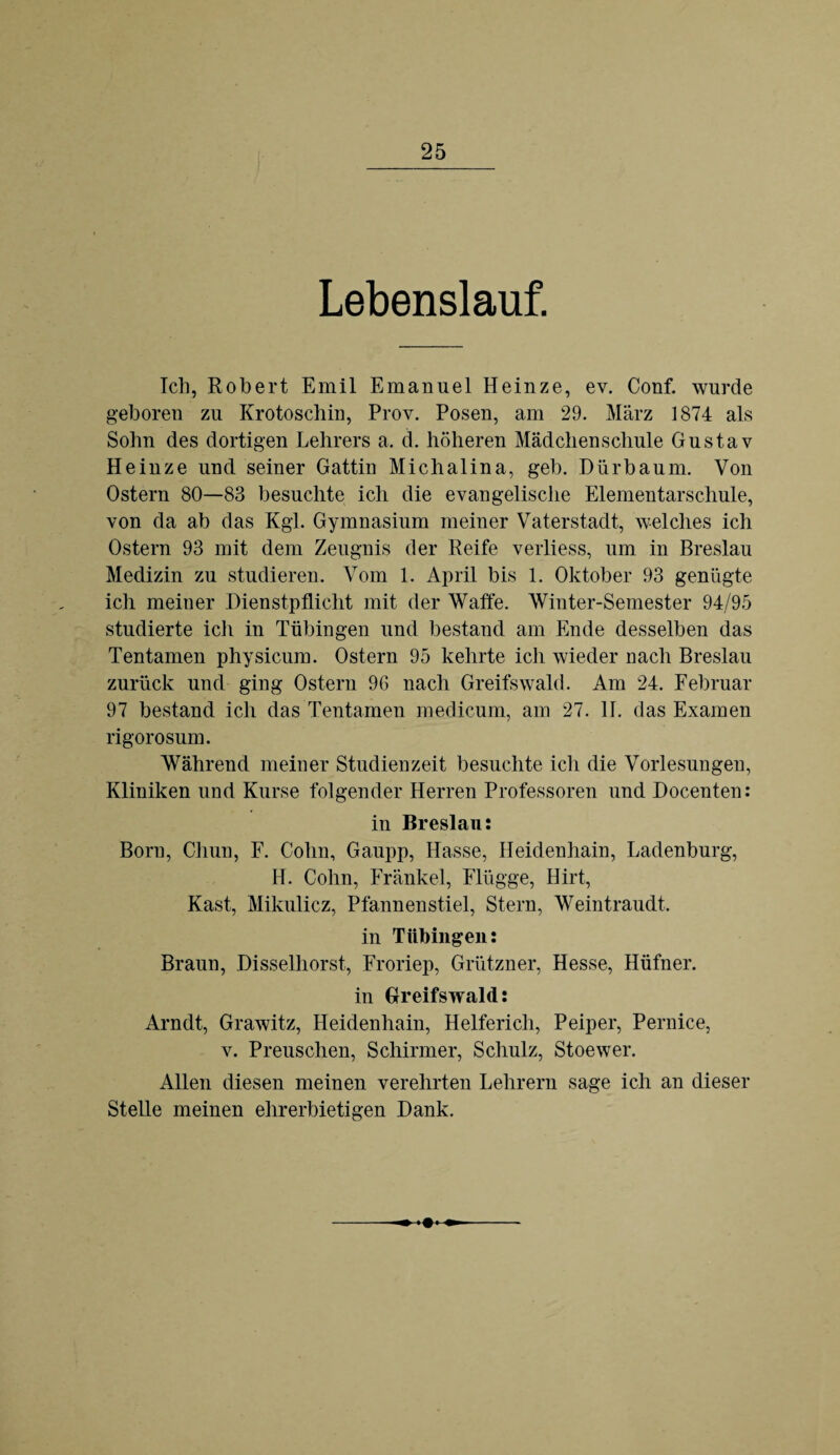 Lebenslauf. Ich, Robert Emil Emanuel Heinze, ev. Conf. wurde geboren zu Krotoschin, Prov. Posen, am 29. März 1874 als Sohn des dortigen Lehrers a. d. höheren Mädchenschule Gustav Heinze und seiner Gattin Michalina, geh. Dürbaum. Von Ostern 80—83 besuchte ich die evangelische Elementarschule, von da ab das Kgl. Gymnasium meiner Vaterstadt, welches ich Ostern 93 mit dem Zeugnis der Reife verliess, um in Breslau Medizin zu studieren. Vom 1. April bis 1. Oktober 93 genügte ich meiner Dienstpflicht mit der Waffe. Winter-Semester 94/95 studierte ich in Tübingen und bestand am Ende desselben das Tentamen physicum. Ostern 95 kehrte ich wieder nach Breslau zurück und ging Ostern 96 nach Greifswald. Am 24. Februar 97 bestand ich das Tentamen medicum, am 27. II. das Examen rigorosum. Während meiner Studienzeit besuchte ich die Vorlesungen, Kliniken und Kurse folgender Herren Professoren und Docenten: in Breslau: Born, Chun, F. Cohn, Gaupp, Hasse, Heidenhain, Ladenburg, H. Cohn, Frankel, Flügge, Hirt, Käst, Mikulicz, Pfannenstiel, Stern, Weintraudt. in Tübingen: Braun, Disselliorst, Froriep, Grützner, Hesse, Hüfner. in Greifswald: Arndt, Grawitz, Heidenhain, Helfericli, Peiper, Pernice, v. Preuschen, Schirmer, Schulz, Stoewer. Allen diesen meinen verehrten Lehrern sage ich an dieser Stelle meinen ehrerbietigen Dank.