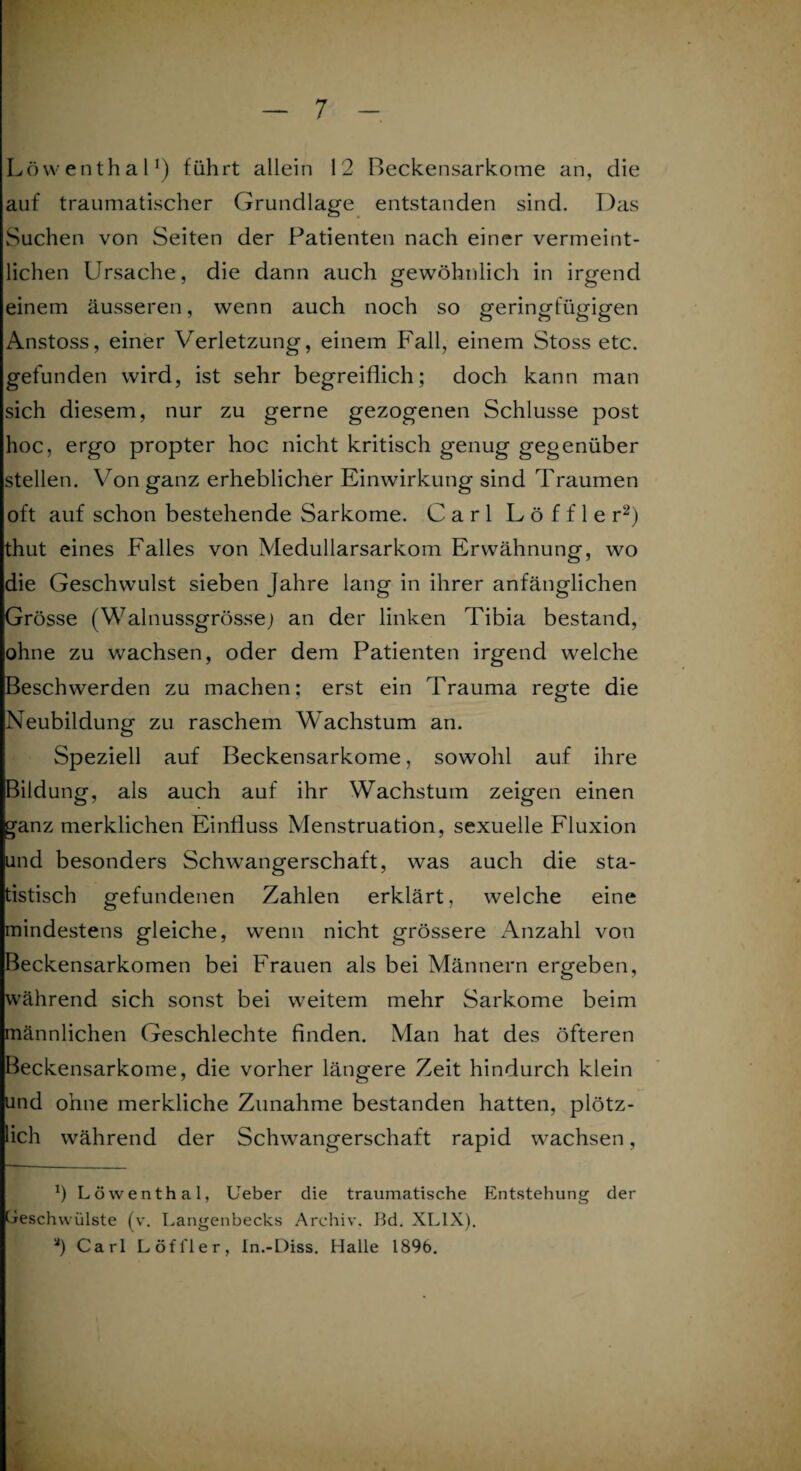 Löwenthal1) führt allein 12 Beckensarkome an, die auf traumatischer Grundlage entstanden sind. Das Suchen von Seiten der Patienten nach einer vermeint¬ lichen Ursache, die dann auch gewöhnlich in irgend einem äusseren, wenn auch noch so geringfügigen Anstoss, einer Verletzung, einem Fall, einem Stoss etc. gefunden wird, ist sehr begreiflich; doch kann man sich diesem, nur zu gerne gezogenen Schlüsse post hoc, ergo propter hoc nicht kritisch genug gegenüber stellen. Von ganz erheblicher Einwirkung sind Traumen oft auf schon bestehende Sarkome. Carl Löffler2) thut eines Falles von Medullarsarkom Erwähnung, wo die Geschwulst sieben Jahre lang in ihrer anfänglichen Grösse (Walnussgrössej an der linken Tibia bestand, ohne zu wachsen, oder dem Patienten irgend welche Beschwerden zu machen; erst ein Trauma regte die Neubildung zu raschem Wachstum an. Speziell auf Beckensarkome, sowohl auf ihre Bildung, als auch auf ihr Wachstum zeigen einen ganz merklichen Einfluss Menstruation, sexuelle Fluxion und besonders Schwangerschaft, was auch die sta¬ tistisch gefundenen Zahlen erklärt, welche eine mindestens gleiche, wenn nicht grössere Anzahl von Beckensarkomen bei Frauen als bei Männern ergeben, während sich sonst bei weitem mehr Sarkome beim männlichen Geschlechte finden. Man hat des öfteren Beckensarkome, die vorher längere Zeit hindurch klein und ohne merkliche Zunahme bestanden hatten, plötz¬ lich während der Schwangerschaft rapid wachsen, x) Löwenthal, Ueber die traumatische Entstehung der Geschwülste (v. Langenbecks Archiv. Bd. XL1X). a) Carl Löfl'ler, In.-Diss. Halle 1896.